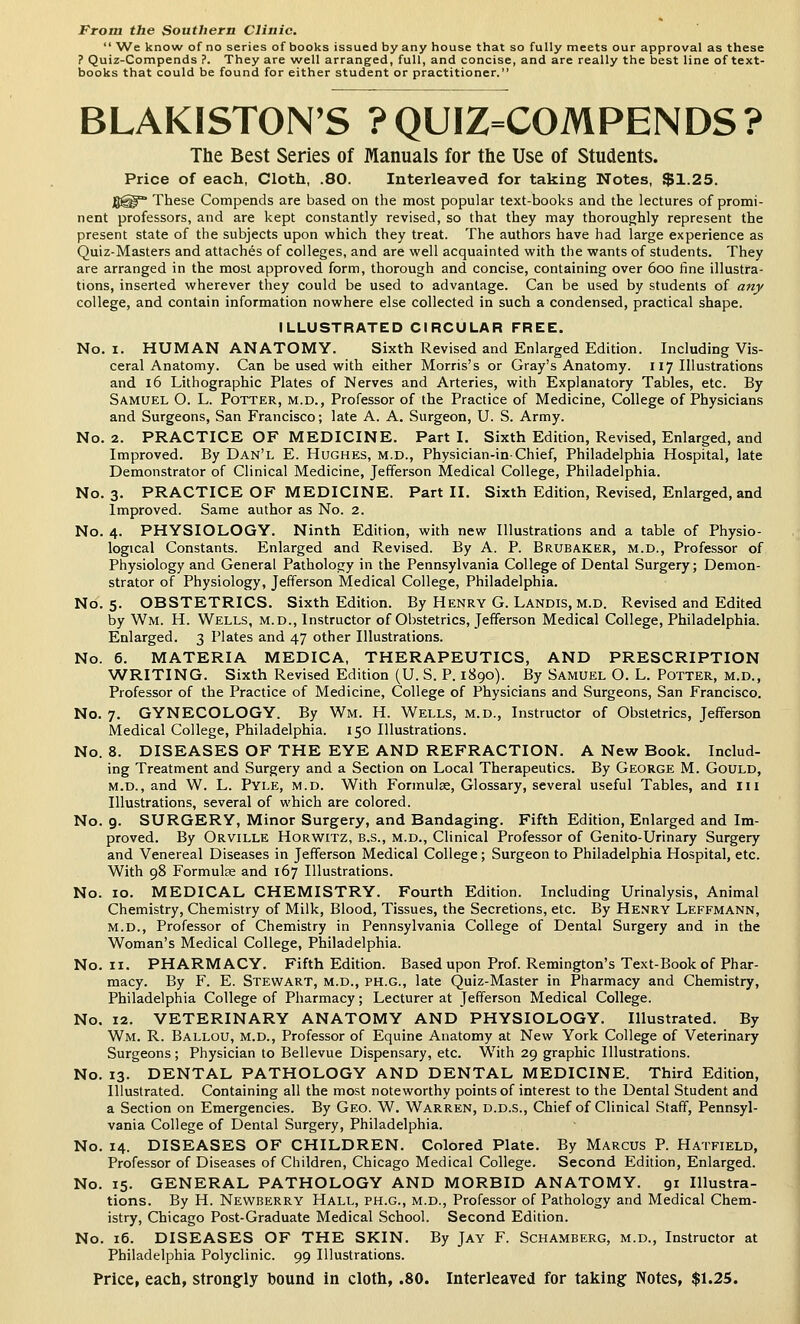 From the Southern Clinic,  We know of no series of books issued by any house that so fully meets our approval as these ? Quiz-Compends ?. They are well arranged, full, and concise, and are really the best line of text- books that could be found for either student or practitioner. BLAKISTON'S ?QUIZ=COMPENDS? The Best Series of Manuals for the Use of Students. Price of each. Cloth, .80. Interleaved for taking Notes, $1.25. jgi^ These Compends are based on the most popular text-books and the lectures of promi- nent professors, and are kept constantly revised, so that they may thoroughly represent the present state of the subjects upon which they treat. The authors have had large experience as Quiz-Masters and attaches of colleges, and are well acquainted with the wants of students. They are arranged in the most approved form, thorough and concise, containing over 600 fine illustra- tions, inserted wherever they could be used to advantage. Can be used by students of any college, and contain information nowhere else collected in such a condensed, practical shape. ILLUSTRATED CIRCULAR FREE. No. I. HUMAN ANATOMY. Sixth Revised and Enlarged Edition. Including Vis- ceral Anatomy. Can be used with either Morris's or Gray's Anatomy. 117 Illustrations and 16 Lithographic Plates of Nerves and Arteries, with Explanatory Tables, etc. By Samuel O. L. Potter, m.d.. Professor of the Practice of Medicine, College of Physicians and Surgeons, San Francisco; late A. A. Surgeon, U. S. Army. No. 2. PRACTICE OF MEDICINE. Part I. Sixth Edition, Revised, Enlarged, and Improved. By Dan'l E. Hughes, m.d., Physician-in-Chief, Philadelphia Hospital, late Demonstrator of Clinical Medicine, Jefferson Medical College, Philadelphia. No. 3. PRACTICE OF MEDICINE. Part II. Sixth Edition, Revised, Enlarged, and Improved. Same author as No. 2. No. 4. PHYSIOLOGY. Ninth Edition, with new Illustrations and a table of Physio- logical Constants. Enlarged and Revised. By A. P. Brubaker, m.d.. Professor of Physiology and General Pathology in the Pennsylvania College of Dental Surgery; Demon- strator of Physiology, Jefferson Medical College, Philadelphia. No. 5. OBSTETRICS. Sixth Edition. By Henry G. Landis, m.d. Revised and Edited by Wm. H. Wells, m.d., Instructor of Obstetrics, Jefferson Medical College, Philadelphia. Enlarged. 3 Plates and 47 other Illustrations. No. 6. MATERIA MEDICA, THERAPEUTICS, AND PRESCRIPTION WRITING. Sixth Revised Edition (U. S. P. 1890). By Samuel O. L. Potter, m.d.. Professor of the Practice of Medicine, College of Physicians and Surgeons, San Francisco. No. 7. GYNECOLOGY. By Wm. H. Wells, m.d.. Instructor of Obstetrics, Jefferson Medical College, Philadelphia. 150 Illustrations. No. 8. DISEASES OF THE EYE AND REFRACTION. A New Book. Includ- ing Treatment and Surgery and a Section on Local Therapeutics. By George M. Gould, M.D., and W. L. Pyle, m.d. With Formulge, Glossary, several useful Tables, and lii Illustrations, several of which are colored. No. 9. SURGERY, Minor Surgery, and Bandaging. Fifth Edition, Enlarged and Im- proved. By Orville Horwitz, b.s., m.d.. Clinical Professor of Genito-Urinary Surgery and Venereal Diseases in Jefferson Medical College; Surgeon to Philadelphia Hospital, etc. With 98 Formulae and 167 Illustrations. No. 10. MEDICAL CHEMISTRY. Fourth Edition. Including Urinalysis, Animal Chemistry, Chemistry of Milk, Blood, Tissues, the Secretions, etc. By Henry Leffmann, m.d.. Professor of Chemistry in Pennsylvania College of Dental Surgery and in the Woman's Medical College, Philadelphia. No. II. PHARMACY. Fifth Edition. Based upon Prof. Remington's Text-Book of Phar- macy. By F. E. Stewart, m.d., ph.g., late Quiz-Master in Pharmacy and Chemistry, Philadelphia College of Pharmacy; Lecturer at Jefferson Medical College. No. 12. VETERINARY ANATOMY AND PHYSIOLOGY. Illustrated. By Wm. R. Ballou, m.d., Professor of Equine Anatomy at New York College of Veterinary Surgeons; Physician to Bellevue Dispensary, etc. With 29 graphic Illustrations. No. 13. DENTAL PATHOLOGY AND DENTAL MEDICINE. Third Edition, Illustrated. Containing all the most noteworthy points of interest to the Dental Student and a Section on Emergencies. By Geo. W. Warren, d.d.s.. Chief of Clinical Staff, Pennsyl- vania College of Dental Surgery, Philadelphia. No. 14. DISEASES OF CHILDREN. Colored Plate. By Marcus P. Hatfield, Professor of Diseases of Children, Chicago Medical College. Second Edition, Enlarged. No. 15. GENERAL PATHOLOGY AND MORBID ANATOMY. gr Illustra- tions. By H. Newberry Hall, ph.g., m.d., Professor of Pathology and Medical Chem- istry, Chicago Post-Graduate Medical School. Second Edition. No. 16. DISEASES OF THE SKIN. By Jay F. Schamberg, m.d.. Instructor at Philadelphia Polyclinic. 99 Illustrations. Price, each, strongly bound in cloth, .80. Interleaved for taking Notes, $1.25.