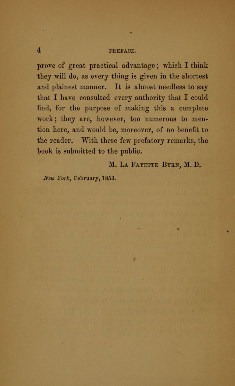 prove of great practical advantage; which I think they will do, as every thing is given in the shortest and plainest manner. It is almost needless to say that I have consulted every authority that I could find, for the purpose of making this a complete work; they are, however, too numerous to men- tion here, and would be, moreover, of no benefit to the reader. With these few prefatory remarks, the book is submitted to the public. M. La Fayette Byiin, M. D. New York, February, 1853.