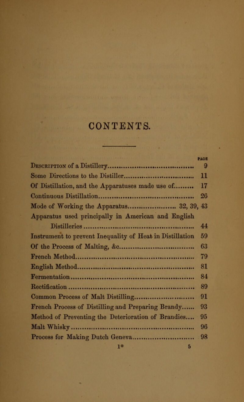 CONTENTS. PAQB Description of a Distillery 9 Some Directions to the Distiller 11 Of Distillation, and the Apparatuses made use of. 17 Continuous Distillation 26 Mode of Working the Apparatus 32, 39, 43 Apparatus used principally in American and English Distilleries 44 Instrument to prevent Inequality of Heat in Distillation 59 Of the Process of Malting, &c 63 French Method 79 English Method 81 Fermentation 84 Rectification 89 Common Process of Malt Distilling 91 French Process of Distilling and Preparing Brandy 93 Method of Preventing the Deterioration of Brandies.... 95 Malt Whisky 96 Process for Making Dutch Geneva 98