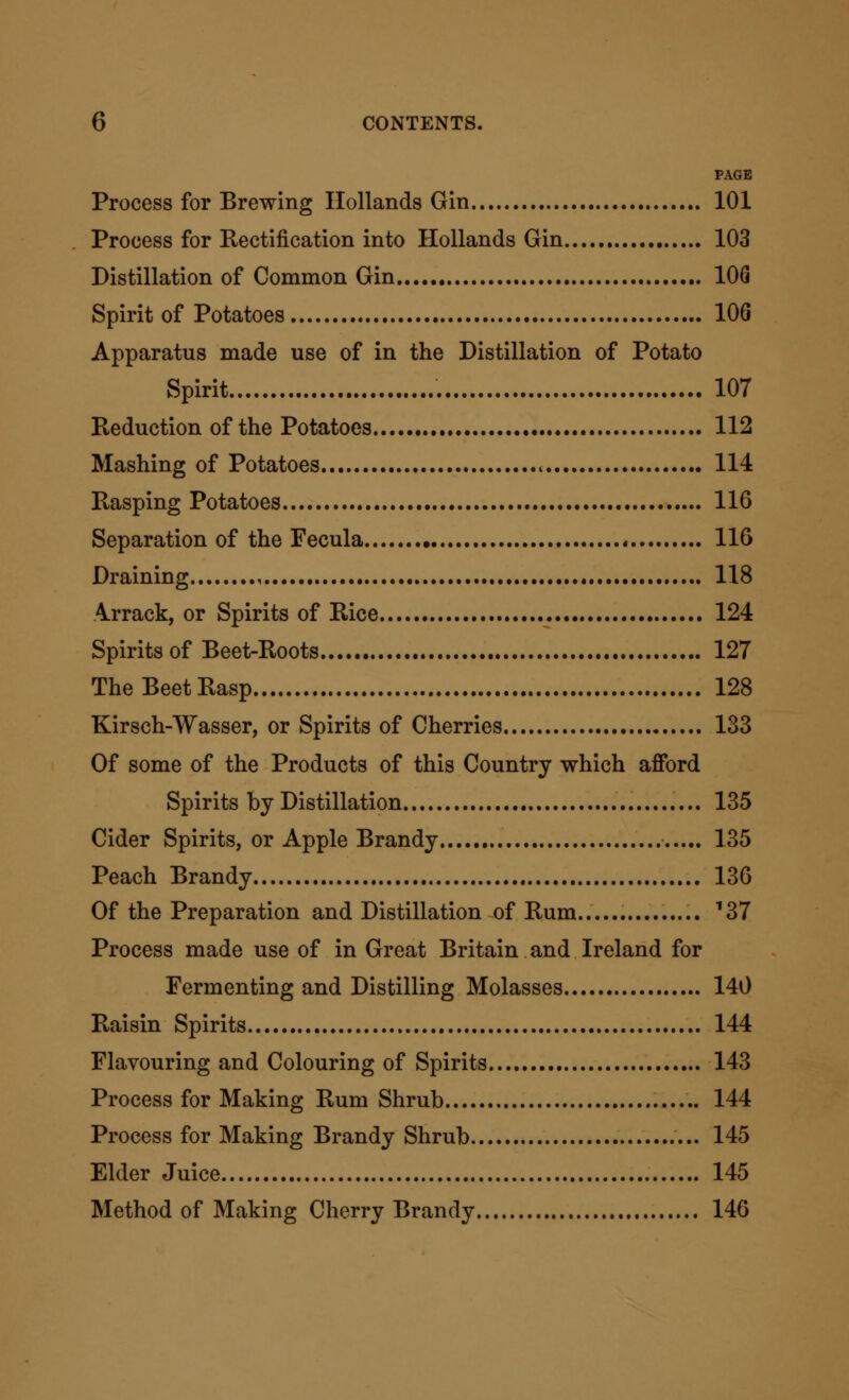 PAGE Process for Brewing Hollands Gin 101 Process for Rectification into Hollands Gin 103 Distillation of Common Gin 106 Spirit of Potatoes 106 Apparatus made use of in the Distillation of Potato Spirit 107 Reduction of the Potatoes 112 Mashing of Potatoes « 114 Rasping Potatoes 116 Separation of the Fecula * 116 Draining , 118 4rrack, or Spirits of Rice 124 Spirits of Beet-Roots 127 The Beet Rasp 128 Kirsch-Wasser, or Spirits of Cherries 133 Of some of the Products of this Country which afford Spirits by Distillation 135 Cider Spirits, or Apple Brandy 135 Peach Brandy 136 Of the Preparation and Distillation of Rum.. ^37 Process made use of in Great Britain and Ireland for Fermenting and Distilling Molasses 140 Raisin Spirits 144 Flavouring and Colouring of Spirits 143 Process for Making Rum Shrub 144 Process for Making Brandy Shrub 145 Elder Juice 145 Method of Making Cherry Brandy 146