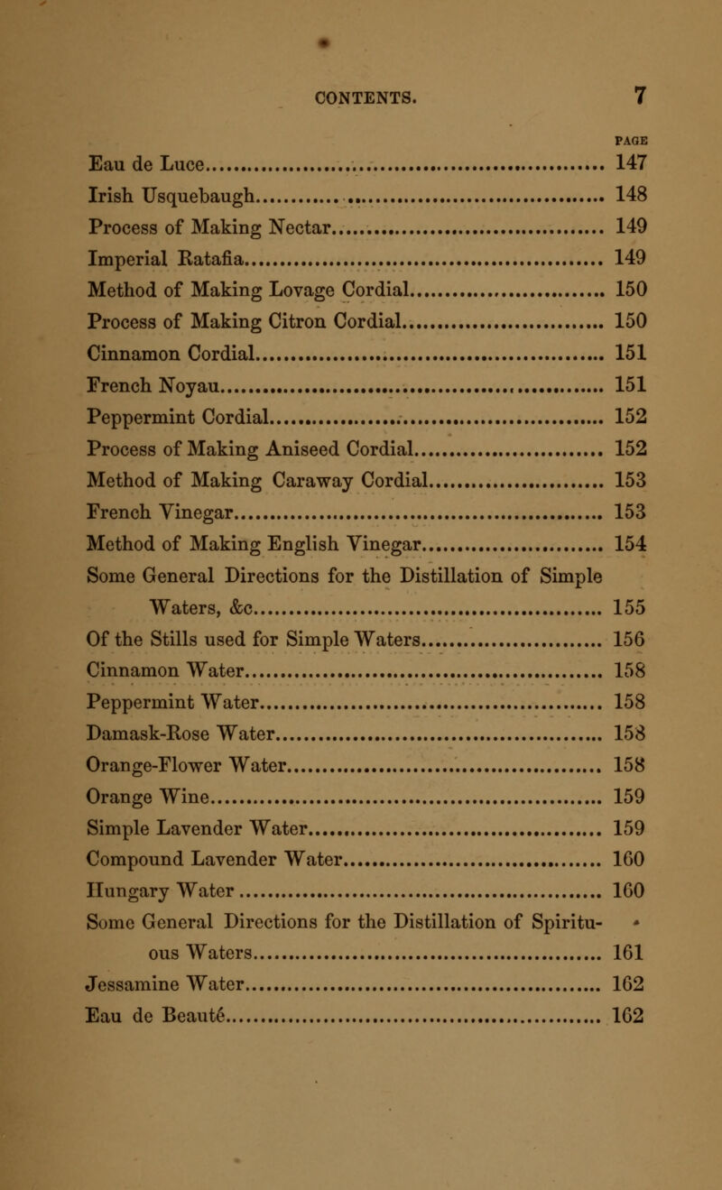 • CONTENTS. 7 PAGE Eau de Luce 147 Irish Usquebaugh 148 Process of Making Nectar 149 Imperial Ratafia 149 Method of Making Lovage Cordial 150 Process of Making Citron Cordial 150 Cinnamon Cordial 151 French Noyau , 151 Peppermint Cordial 152 Process of Making Aniseed Cordial 152 Method of Making Caraway Cordial 153 French Vinegar 153 Method of Making English Vinegar 154 Some General Directions for the Distillation of Simple Waters, &c 155 Of the Stills used for Simple Waters 156 Cinnamon Water 158 Peppermint Water 158 Damask-Rose Water 158 Orange-Flower Water 158 Orange Wine 159 Simple Lavender Water 159 Compound Lavender Water 160 Hungary Water 160 Some General Directions for the Distillation of Spiritu- ous Waters 161 Jessamine Water 162 Eau de Beaute 162