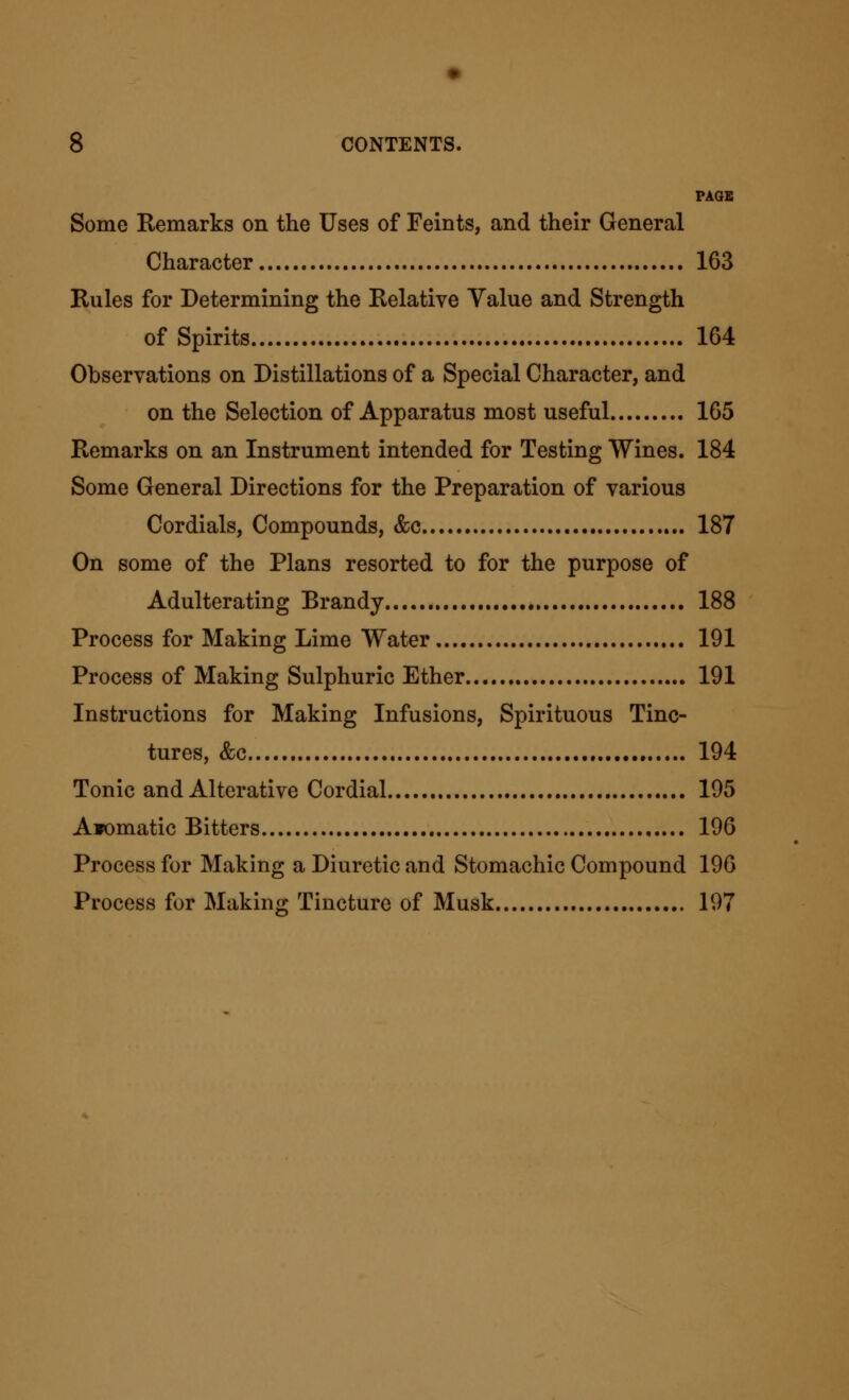 PAGE Some Eemarks on the Uses of Feints, and their General Character 163 Rules for Determining the Relative Value and Strength of Spirits 164 Observations on Distillations of a Special Character, and on the Selection of Apparatus most useful 165 Remarks on an Instrument intended for Testing Wines. 184 Some General Directions for the Preparation of various Cordials, Compounds, &c 187 On some of the Plans resorted to for the purpose of Adulterating Brandy 188 Process for Making Lime Water 191 Process of Making Sulphuric Ether 191 Instructions for Making Infusions, Spirituous Tinc- tures, &c 194 Tonic and Alterative Cordial 195 Aiomatic Bitters 196 Process for Making a Diuretic and Stomachic Compound 196 Process for Making Tincture of Musk 197