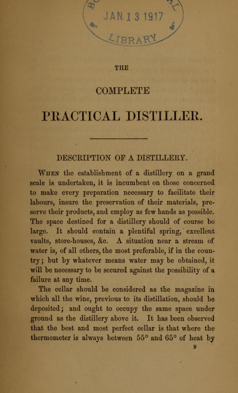 JANl3iai7 THE COMPLETE PllACTICAL DISTILLER, DESCRIPTION OF A DISTILLERY. When the establishment of a distillery on a grand scale is undertaken, it is incumbent on those concerned to make every preparation necessary to facilitate their labours, insure the preservation of their materials, pre- serve their products, and employ as few hands as possible. The space destined for a distillery should of course be large. It should contain a plentiful spring, excellent vaults, store-houses, &c. A situation near a stream of water is, of all others, the most preferable, if in the coun- try; but by whatever means water may be obtained, it will be necessary to be secured against the possibility of a failure at any time. The cellar should be considered as the magazine in which all the wine, previous to its distillation, should be deposited; and ought to occupy the same space under ground as the distillery above it. It has been observed that the best and most perfect cellar is that where the thermometer is always between 55° and 65° of heat by