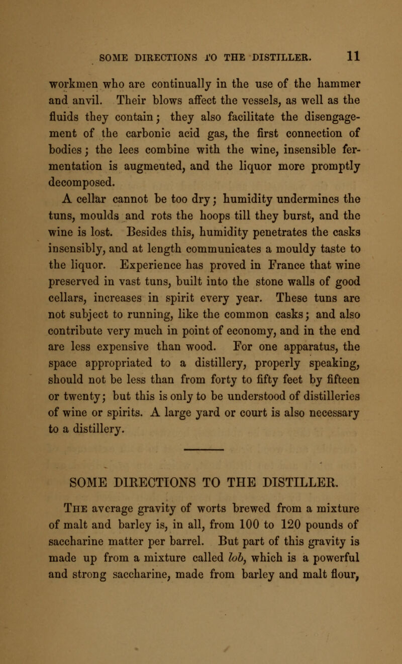 workmen who are continually in the use of the hammer and anvil. Their blows affect the vessels, as well as the fluids they contain; they also facilitate the disengage- ment of the carbonic acid gas, the first connection of bodies; the lees combine with the wine, insensible fer- mentation is augmented, and the liquor more promptly decomposed. A cellar cannot be too dry; humidity undermines the tuns, moulds and rots the hoops till they burst, and the wine is lost. Besides this, humidity penetrates the casks insensibly, and at length communicates a mouldy taste to the liquor. Experience has proved in France that wine preserved in vast tuns, built into the stone walls of good cellars, increases in spirit every year. These tuns are not subject to running, like the common casks; and also contribute very much in point of economy, and in the end are less expensive than wood. For one apparatus, the space appropriated to a distillery, properly speaking, should not be less than from forty to fifty feet by fifteen or twenty; but this is only to be understood of distilleries of wine or spirits. A large yard or court is also necessary to a distillery. SOME DIRECTIONS TO THE DISTILLER. The average gravity of worts brewed from a mixture of malt and barley is, in all, from 100 to 120 pounds of saccharine matter per barrel. But part of this gravity is made up from a mixture called loh, which is a powerful and strong saccharine, made from barley and malt flour,