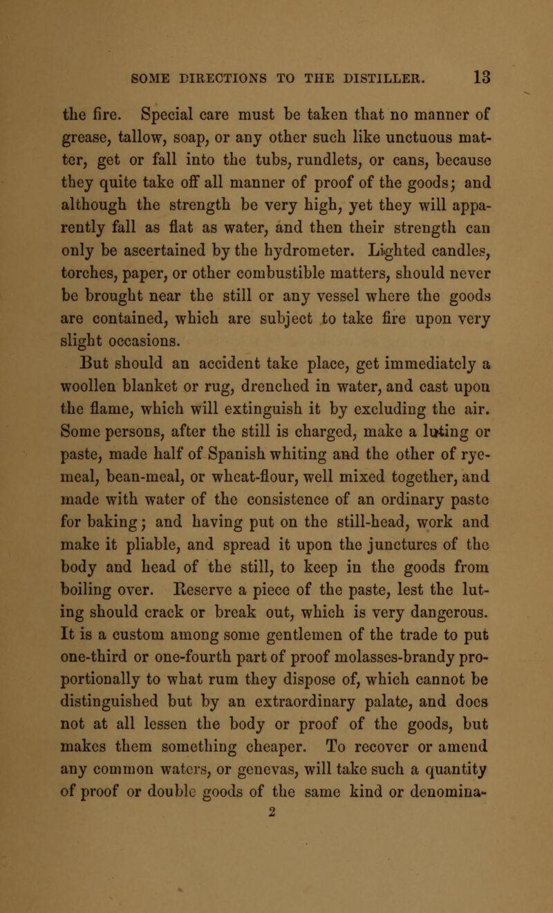 the fire. Special care must be taken that no manner of grease, tallow, soap, or any other such like unctuous mat- ter, get or fall into the tubs, rundlets, or cans, because they quite take oflf all manner of proof of the goods; and although the strength be very high, yet they will appa- rently fall as flat as water, and then their strength can only be ascertained by the hydrometer. Li^ghted candles, torches, paper, or other combustible matters, should never be brought near the still or any vessel where the goods are contained, which are subject to take fire upon very slight occasions. But should an accident take place, get immediately a woollen blanket or rug, drenched in water, and cast upon the flame, which will extinguish it by excluding the air. Some persons, after the still is charged, make a luting or paste, made half of Spanish whiting and the other of rye- meal, bean-meal, or wheat-flour, well mixed together, and made with water of the consistence of an ordinary paste for baking; and having put on the still-head, work and make it pliable, and spread it upon the junctures of the body and head of the still, to keep in the goods from boiling over. Reserve a piece of the paste, lest the lut- ing should crack or break out, which is very dangerous. It is a custom among some gentlemen of the trade to put one-third or one-fourth part of proof molasses-brandy pro- portionally to what rum they dispose of, which cannot be distinguished but by an extraordinary palate, and docs not at all lessen the body or proof of the goods, but makes them something cheaper. To recover or amend any common waters, or genevas, will take such a quantity of proof or double goods of the same kind or denomina- 2