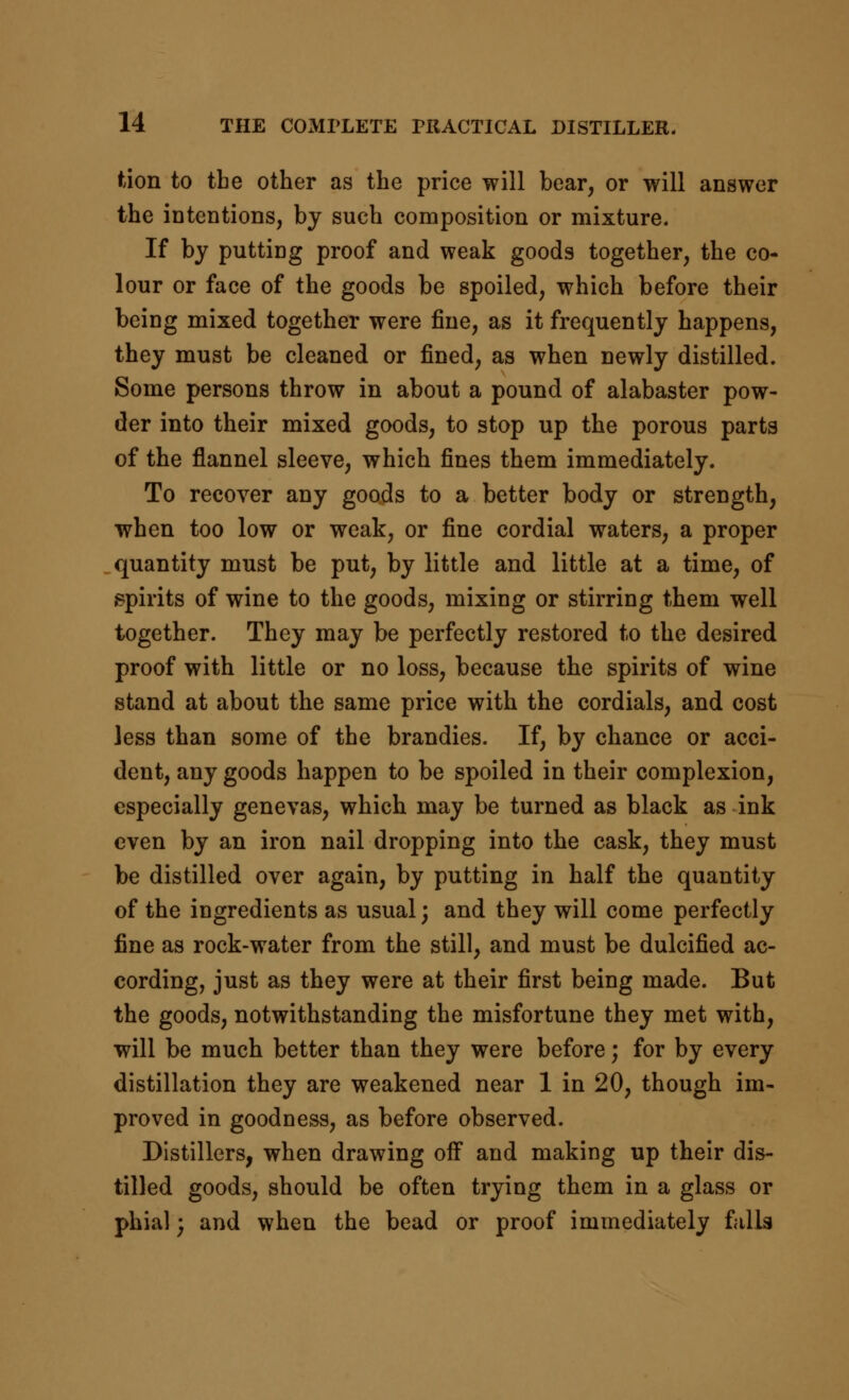 ftion to the other as the price will bear, or will answer the intentions, by such composition or mixture. If by putting proof and weak goods together, the co- lour or face of the goods be spoiled, which before their being mixed together were fine, as it frequently happens, they must be cleaned or fined, as when newly distilled. Some persons throw in about a pound of alabaster pow- der into their mixed goods, to stop up the porous parts of the flannel sleeve, which fines them immediately. To recover any goods to a better body or strength, when too low or weak, or fine cordial waters, a proper quantity must be put, by little and little at a time, of spirits of wine to the goods, mixing or stirring them well together. They may be perfectly restored to the desired proof with little or no loss, because the spirits of wine stand at about the same price with the cordials, and cost less than some of the brandies. If, by chance or acci- dent, any goods happen to be spoiled in their complexion, especially genevas, which may be turned as black as ink even by an iron nail dropping into the cask, they must be distilled over again, by putting in half the quantity of the ingredients as usual; and they will come perfectly fine as rock-water from the still, and must be dulcified ac- cording, just as they were at their first being made. But the goods, notwithstanding the misfortune they met with, will be much better than they were before; for by every distillation they are weakened near 1 in 20, though im- proved in goodness, as before observed. Distillers, when drawing off and making up their dis- tilled goods, should be often trying them in a glass or phial; and when the bead or proof immediately falls