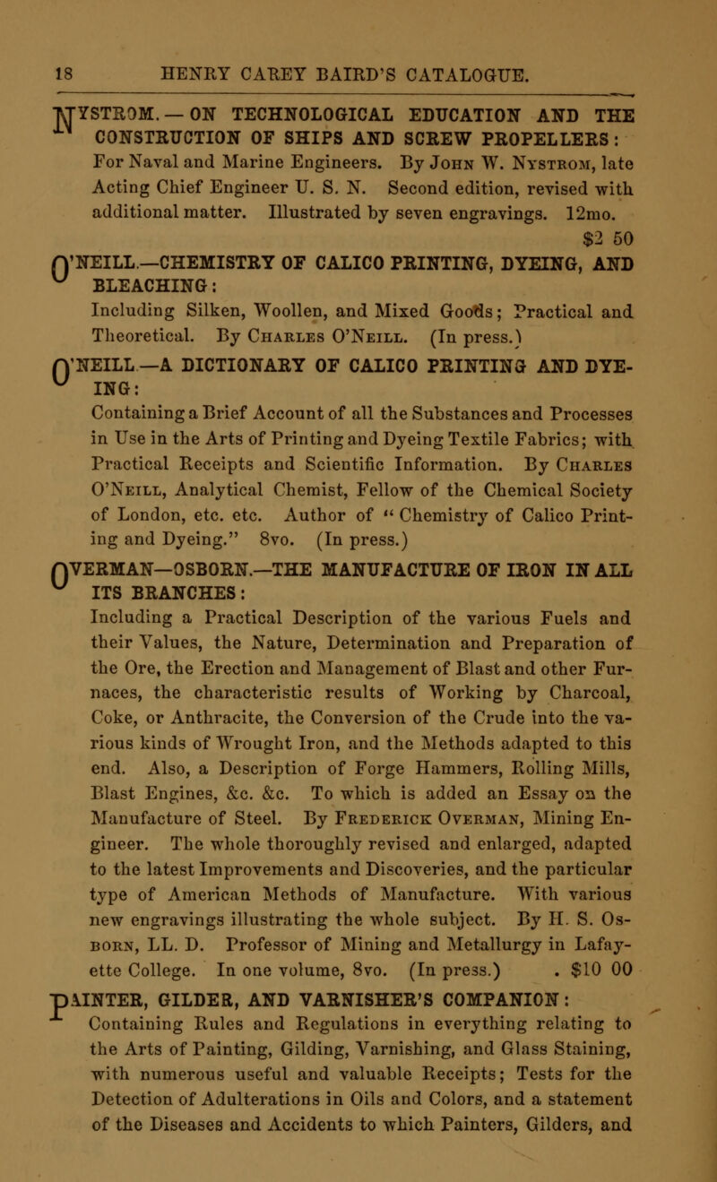 •M-YSTROM. —ON TECHNOLOGICAL EDUCATION AND THE CONSTRUCTION OF SHIPS AND SCREW PROPELLERS : For Naval and Marine Engineers. By John W. Nystrom, late Acting Chief Engineer U. S. N. Second edition, revised with additional matter. Illustrated by seven engravings. 12mo. $2 50 n'NEILL—CHEMISTRY OF CALICO PRINTING, DYEING, AND ^ BLEACHING: Including Silken, Woollen, and Mixed Goo^s; Practical and Theoretical. By Charles O'Neill. (In press.'^ n'NEILL —A DICTIONARY OF CALICO PRINTING AND DYE- ^ ING: Containing a Brief Account of all the Substances and Processes in Use in the Arts of Printing and Dyeing Textile Fabrics; with Practical Receipts and Scientific Information. By Charles O'Neill, Analytical Chemist, Fellow of the Chemical Society of London, etc. etc. Author of *'■ Chemistry of Calico Print- ing and Dyeing. 8vo. (In press.) nVERMAN—OSBORN.—THE MANUFACTURE OF IRON IN ALL ^ ITS BRANCHES: Including a Practical Description of the various Fuels and their Values, the Nature, Determination and Preparation of the Ore, the Erection and Management of Blast and other Fur- naces, the characteristic results of Working by Charcoal, Coke, or Anthracite, the Conversion of the Crude into the va- rious kinds of Wrought Iron, and the Methods adapted to this end. Also, a Description of Forge Hammers, Rolling Mills, Blast Engines, &c. &c. To which is added an Essay 02i the Manufacture of Steel. By Frederick Overman, Mining En- gineer. The whole thoroughly revised and enlarged, adapted to the latest Improvements and Discoveries, and the particular type of American Methods of Manufacture. With various new engravings illustrating the whole subject. By H. S. Os- BORN, LL. D. Professor of Mining and Metallurgy in Lafay- ette College. In one volume, 8vo. (In press.) . $10 00 POINTER, GILDER, AND VARNISHER'S COMPANION: Containing Rules and Regulations in everything relating to the Arts of Painting, Gilding, Varnishing, and Glass Staining, with numerous useful and valuable Receipts; Tests for the Detection of Adulterations in Oils and Colors, and a statement of the Diseases and Accidents to which Painters, Gilders, and