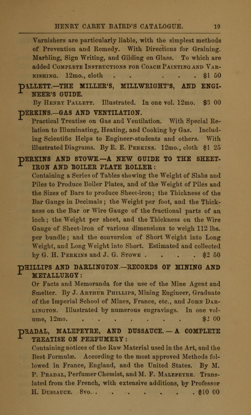 Varnishers are particularly liable, with the simplest methods of Prevention and Remedy. With Directions for Graining. Marbling, Sign Writing, and Gilding on Glass. To which are added Complete Instructions for Coach Painting and Var- nishing. 12mo., cloth . . ... $1 50 piLLETT.—THE MILLER'S, MILLWRIGHT'S, AND ENGI- ^ NEER'S GUIDE. By Henry Pallett. Illustrated. In one vol. 12mo. $3 00 pERKINS.—GAS AND VENTILATION. Practical Treatise on Gas and Ventilation. With Special Re- lation to Illuminating, Heating, and Cooking by Gas. Includ- ing Scientific Helps to Engineer-students and others. With illustrated Diagrams. By E. E. Perkins. 12mo., cloth $1 25 pERKINS AND STOWE.—A NEW GUIDE TO THE SHEET- ^ IRON AND BOILER PLATE ROLLER : Containing a Series of Tables showing the Weight of Slabs and Piles to Produce Boiler Plates, and of the Weight of Piles and the Sizes of Bars to produce Sheet-iron; the Thickness of the Bar Gauge in Decimals ; the Weight per foot, and the Thick- ness on the Bar or Wire Gauge of the fractional parts of an inch; the Weight per sheet, and the Thickness on the Wire Gauge of Sheet-iron of various dimensions to weigh 112 lbs. per bundle; and the conversion of Short Weight into Long Weight, and Long Weight into Short. Estimated and collected by G. H. Perkins and J. G. Stowe . . . . $2 50 pHILLIPS AND DARLINGTON—RECORDS OF MINING AND ■*■ METALLURGY: Or Facts and Memoranda for the use of the Mine Agent and Smelter. By J. Arthur Phillips, Mining Engineer, Graduate of the Imperial School of Mines, France, etc., and John Dar- lington. Illustrated by numerous engravings. In one vol- ume, 12mo $2 00 pRADAL, MALEPEYRE, AND DUSSAUCE. — A COMPLETE ^ TREATISE ON PERFUMERY : Containing notices of the Raw Material used in the Art, and the Best Formulae. According to the most approved Methods fol- lowed in France, England, and the United States. By M. P. Pradal, Perfumer Chemist, and M. F. Malepeyre. Trans- lated from the French, with extensive additions, by Professor H. DussAUCE. 8vo $10 00