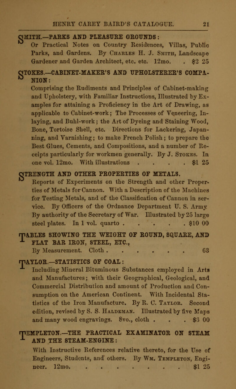 OMITH.—PARKS AND PLEASURE GROUNDS : Or Practical Notes on Country Residences, Villas, Public Parks, and Gardens. By Charles H. J. Smith, Landscape Gardener and Garden Architect, etc. etc. 12mo. . $2 25 oTOKEs.—Cabinet-maker's and upholsterer's compa- •^ NION: Comprising the Rudiments and Principles of Cabinet-making and Upholstery, with Familiar Instructions, Illustrated by Ex- amples for attaining a Proficiency in the Art of Drawing, as applicable to Cabinet-work; The Processes of Veneering, In- laying, and Buhl-work; the Art of Dyeing and Staining Wood, Bone, Tortoise Shell, etc. Directions for Lackering, Japan- ning, and Varnishing; to make French Polish; to prepare the Best Glues, Cements, and Compositions, and a number of Re- ceipts particularly for workmen generally. By J. Stokes. In one vol. 12mo. With illustrations . . . . $1 25 STRENGTH AND OTHER PROPERTIES OF METALS. Reports of Experiments on the Strength and other Proper- ties of Metals for Cannon. With a Description of the Machines for Testing Metals, and of the Classification of Cannon in ser- vice. By Officers of the Ordnance Department U. S. Army By authority of the Secretary of War. Illustrated by 25 large steel plates. In 1 voL quarto . . . . . $10 00 rPABLES SHOWING THE WEIGHT OF ROUND, SQUARE, AND ^ FLAT BAR IRON, STEEL, ETC., By Measurement. Cloth 63 rjiAYLOR.—STATISTICS OF COAL : Including Mineral Bituminous Substances employed in Arts and Manufactures; with their Geographical, Geological, and Commercial Distribution and amount of Production and Con- sumption on the American Continent. With Incidental Sta- tistics of the Iron Manufacture. By R. C. Taylor. Second edition, revised by S. S. Haldeman. Illustrated by five Maps and many wood engravings. 8vo., cloth . . . $3 00 rpEMPLETON.—THE PRACTICAL EXAMINATOR ON STEAM ^ AND THE STEAM-ENGINE : AVith iDstructive References relative thereto, for the Use of Engineers, Students, and others. By Wm. Templeton, Engi- neer. 12mo. $1 25