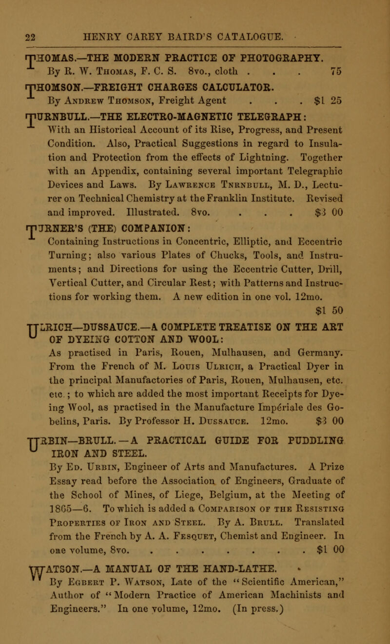 rPHOMAS.—THE MODERN PRACTICE OF PHOTOGRAPHY. ■^ By R. W. Thomas, F. C. S. 8vo., cloth ... 75 rPHOMSON.—FREIGHT CHARGES CALCULATOR. By Andrew Thomson, Freight Agent . . . $1 25 rnURNBULL.—THE ELECTRO-MAGNETIC TELEGRAPH: With an Historical Account of its Rise, Progress, and Present Condition. Also, Practical Suggestions in regard to Insula- tion and Protection from the effects of Lightning. Together with an Appendix, containing several important Telegraphic Devices and Laws. By Lawrence Tnrnbull, M. D., Lectu- rer on Technical Chemistry at the Franklin Institute. Revised and improved. Illustrated. 8vo. ... $3 00 rnjRNER'S (THE) COMPANION: Containing Instructions in Concentric, Elliptic, and Eccentric Turning; also various Plates of Chucks, Tools, and Instru- ments ; and Directions for using the Eccentric Cutter, Drill, Vertical Cutter, and Circular Rest; with Patterns and Instruc- tions for working them. A new edition in one vol. 12mo. $1 50 TTLRICH—DUSSAUCE.—A COMPLETE TREATISE ON THE ART ^ OF DYEING COTTON AND WOOL: As practised in Paris, Rouen, Mulhausen, and Germany. From the French of M. Louis Ulrich, a Practical Dyer in the principal Manufactories of Paris, Rouen, Mulhausen, etc. etc ; to which are added the most important Receipts for Dye- ing Wool, as practised in the Manufacture Impdriale des Go- belins, Paris. By Professor H. Dussauce. 12mo. $3 00 TTRBIN—BRULL.—A PRACTICAL GUIDE FOR PUDDLING ^ IRON AND STEEL. By Ed. Urbin, Engineer of Arts and Manufactures. A Prize Essay read before the Association of Engineers, Graduate of the School of Mines, of Liege, Belgium, at the Meeting of ]8G5—6. To which is added a Comparison of the Resisting Properties OF Iron and Steel. By A. Brull. Translated from the French by A. A. Fesquet, Chemist and Engineer. In oae volume, 8vo. . $1 00 TTTATSON.—A MANUAL OF THE HAND-LATHE. By Egbert P. Watson, Late of the *' Scientific American, Author of Modern Practice of American Machinists and Engineers. In one volume, 12mo. (In press.)