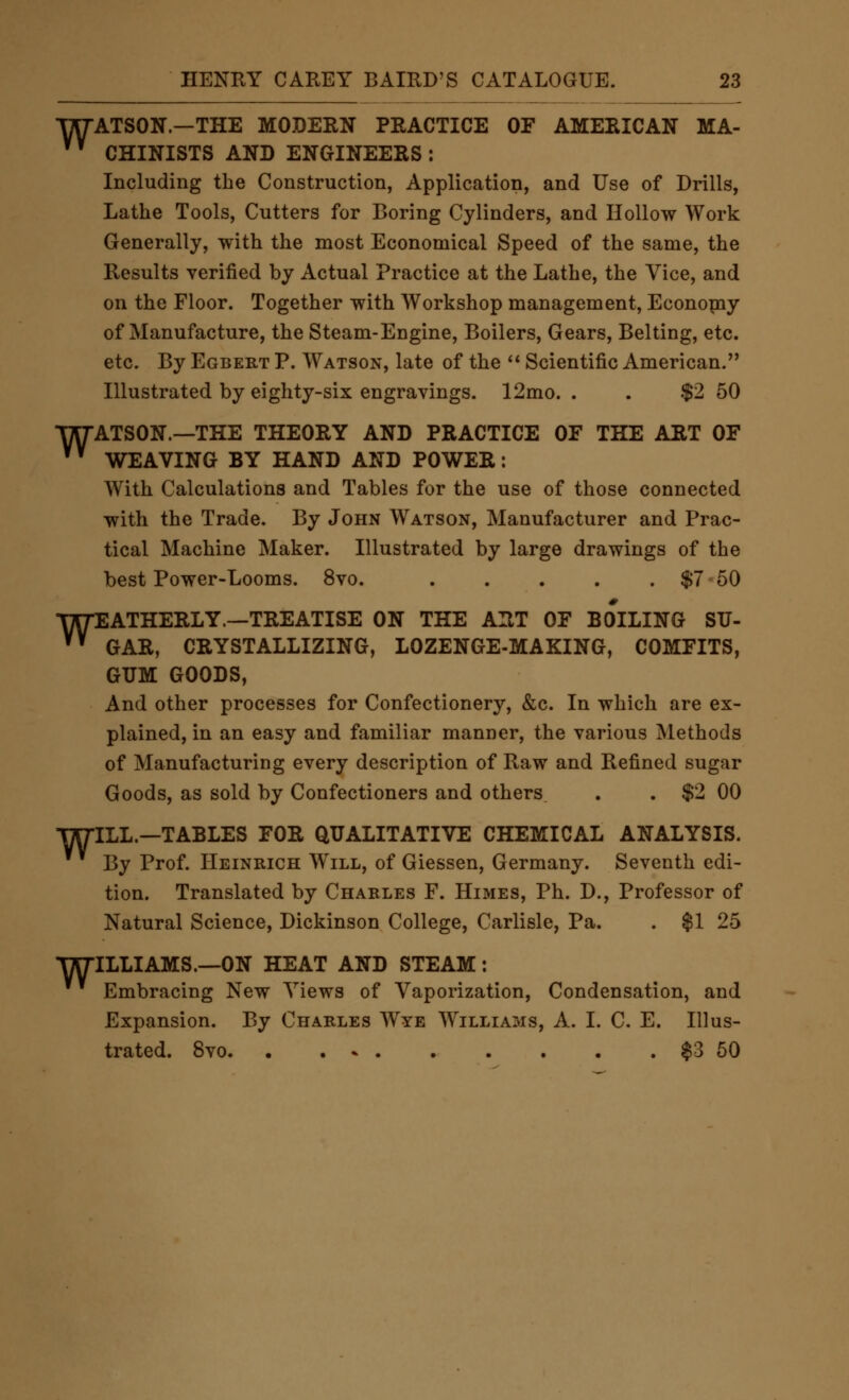 WATSON.—THE MODERN PRACTICE OF AMERICAN MA- ^' CHINISTS AND ENGINEERS : Including the Construction, Application, and Use of Drills, Lathe Tools, Cutters for Boring Cylinders, and Hollow Work Generally, with the most Economical Speed of the same, the Results verified by Actual Practice at the Lathe, the Vice, and on the Floor. Together with Workshop management, Econopay of Manufacture, the Steam-Engine, Boilers, Gears, Belting, etc. etc. By Egbert P. Watson, late of the Scientific American. Illustrated by eighty-six engravings. 12mo. . . $2 50 WATSON.—THE THEORY AND PRACTICE OF THE ART OF ^^ WEAVING BY HAND AND POWER: With Calculations and Tables for the use of those connected with the Trade. By John Watson, Manufacturer and Prac- tical Machine Maker. Illustrated by large drawings of the best Power-Looms. 8vo. $7 60 W^, ATHERLY.—TREATISE ON THE ART OF BOILING SU- GAR, CRYSTALLIZING, LOZENGE-MAKING, COMFITS, GUM GOODS, And other processes for Confectionery, &c. In which are ex- plained, in an easy and familiar manner, the various Methods of Manufacturing every description of Raw and Refined sugar Goods, as sold by Confectioners and others . . $2 00 WILL—TABLES FOR QUALITATIVE CHEMICAL ANALYSIS. By Prof. Heinrich Will, of Giessen, Germany. Seventh edi- tion. Translated by Charles F. Himes, Ph. D., Professor of Natural Science, Dickinson College, Carlisle, Pa. . $1 25 WILLIAMS.—ON HEAT AND STEAM: Embracing New Views of Vaporization, Condensation, and Expansion. By Charles Wye Williams, A. I. C. E. Illus- trated. 8vo $3 50