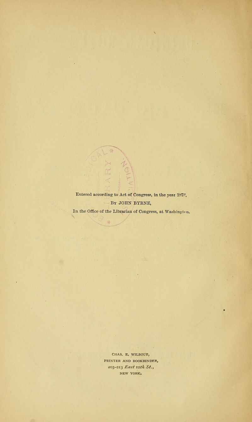 Entered according to Act of Congres?, in the year 187?^, By JOKN BYKNE, In the Office of the Librarian of Congress, at Wasliinj^ti'u. CHAS. E. WILBOUR, TRINTER AND BOOKBINDER, 205-213 East xith St., NEW YORK.