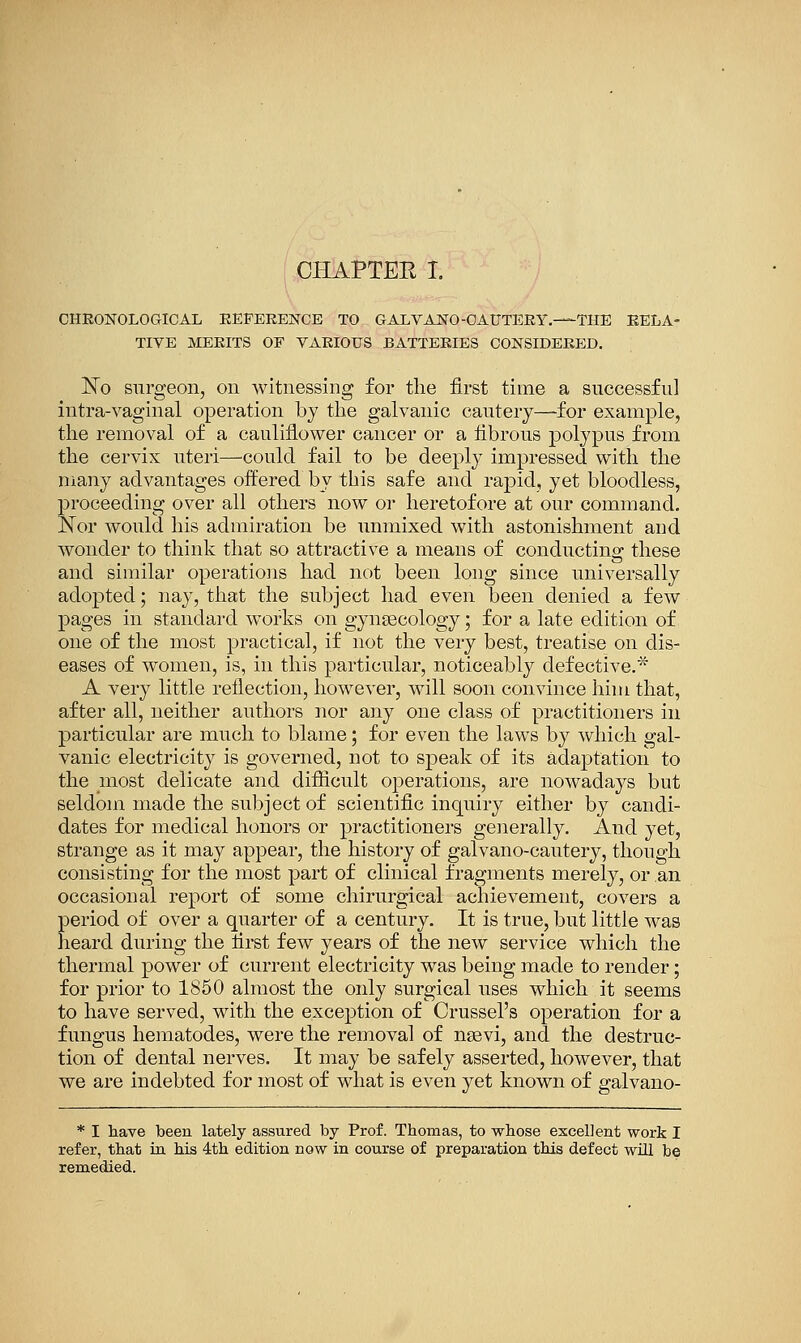 cheonoloCtIoal reference to galvano-oauteey.—the rela- tive MERITS OF VARIOUS BATTERIES CONSIDERED. Ko surgeon, on witnessing for the first time a successful intra-vaginal operation by the galvanic cautery—for example, the removal of a cauliflower cancer or a fibrous polypus from the cervix uteri—could fail to be deeply impressed with the many advantages offered by tliis safe and rapid, yet bloodless, proceeding over all others now or heretofore at our command, ISTor would his admiration be unmixed with astonishment and wonder to think that so attractive a means of conducting these and similar operations had not been long since universally adopted; nay, that the subject had even been denied a few pages in standard works on gynaecology; for a late edition of one of the most practical, if not the very best, treatise on dis- eases of women, is, in this particular, noticeably defective.* A very little reflection, however, will soon convince him that, after all, neither authors nor any one class of practitioners in particular are much to blame; for even the laws by which gal- vanic electricity is governed, not to speak of its adaptation to the most delicate and difiicult operations, are nowadays but seldom made the subject of scientific inquiry either by candi- dates for medical honors or practitioners generally. And yet, strange as it may appear, the history of galvano-cautery, though consisting for the most part of clinical fragments merely, or an occasional report of some chirurgical achievement, covers a period of over a quarter of a century. It is true, but little was heard during the first few years of the new service which the thermal power of current electricity was being made to render; for prior to 1850 almost the only surgical uses which it seems to have served, with the exception of Crussel's operation for a fungus hematodes, were the removal of nsevi, and the destruc- tion of dental nerves. It may be safely asserted, however, that we are indebted for most of what is even yet known of galvano- * I have been lately assured by Prof. Thomas, to whose excellent work I refer, that in his 4th edition now in course of preparation this defect will be remedied.