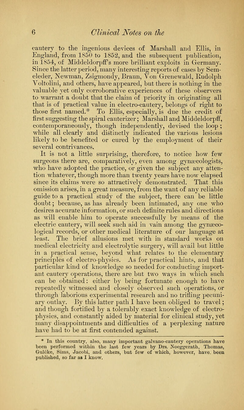 cautery to the ingenious devices of Marshall and Ellis, in England, from 1850 to 1852, and the subsequent publication, in 1854, of MiddeldorpfE's more brilliant exploits in Germany. Since the latter period, many interesting reports of cases by Sem- eleder, Newman, Zsigmondy, Braun, Yon Grenewald, Rudolph Voltolini, and others, have appeared, but there is nothing in the valuable yet only corroborative experiences of these observers to warrant a doubt that the claim of priority in originating all that is of practical value in electro-cautery, belongs of right to those first named.* To Ellis, especially, is due the credit of first suggesting the spiral cauterizer; Marshall and Middeldorpff, contemporaneously, tliough independently, devised the loop ; while all clearly and distinctly indicated the various lesions likely to be benefited or cured by the employment of their several contrivances. It is not a little surprising, therefore, to notice how few surgeons there are, comparatively, even among gynaecologists, who have adopted the practice, or given the subject any atten- tion whatever, though more than twenty years have now elapsed since its claims were so attractively demonstrated. That this omission arises, in a great measure, from the want of any reliable guide to a practical study of the subject, there can be little doubt; because, as has already been intimated, any one who desires accurate information, or such definite rules and directions as ^vill enable him to operate successfully by means of the electric cautery, will seek such aid in vain among the gynseco- logical records, or other medical literature of our language at least. The brief allusions met with in standard \vorks on medical electricity and electrolytic surgery, will avail but little in a practical sense, beyond what relates to the elementary principles of electro-physics. As for practical hints, and that j)articular kind of knowledge so needed for conducting import- ant cautery operations, there are but two ways in which such can be obtained: either by being fortunate enough to have repeatedly witnessed and closely observed such operations, or through laborious experimental research and no trifiing pecuni- ary outlay. By this latter path I have been obliged to travel; and though fortified by a tolerably exact knowledge of electro- physics, and constantly aided by material for clinical study, yet many disappointments and difticulties of a perplexing nature have had to be at first contended against. * In this country, also, many important galvano-cautery operations have been performed within the last few years by Drs. Noeggerath, Thomas, Gulcke, Sims, .Jacobi, and others, but few of which, however, have, been published, so far as I know.