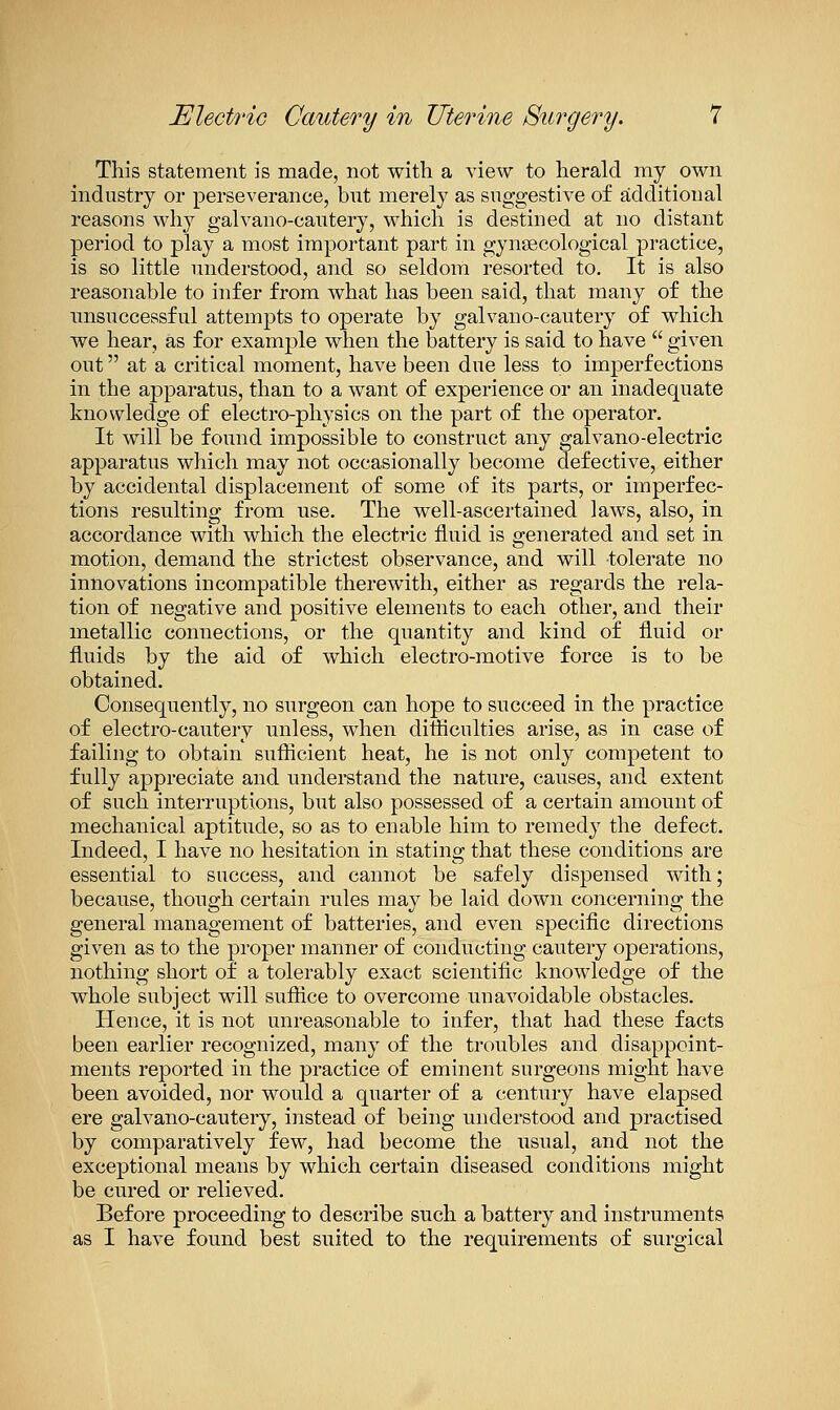 This statement is made, not with a view to herald my own industry or perseverance, but merely as suggestive of additional reasons why galvano-cautery, which is destined at no distant period to play a most important part in gynaecological practice, is so little understood, and so seldom resorted to. It is also reasonable to infer from what has been said, that many of the nnsuccessful attempts to operate by galvano-cautery of which we hear, as for example when the battery is said to have  given out at a critical moment, have been due less to imperfections in the apparatus, than to a want of experience or an inadequate knowledge of electro-physics on the part of the operator. It will be found impossible to construct any galvano-electric apparatus which may not occasionally become defective, either by accidental displacement of some of its parts, or imperfec- tions resulting from use. The well-ascertained laws, also, in accordance with which the electric fluid is generated and set in motion, demand the strictest observance, and will tolerate no innovations incompatible therewith, either as regards the rela- tion of negative and positive elements to each other, and their metallic connections, or the quantity and kind of fluid or fluids by the aid of which electro-motive force is to be obtained. Consequently, no surgeon can hope to succeed in the practice of electro-cautery unless, when difliculties arise, as in case of failing to obtain suflicient heat, he is not only competent to fully appreciate and understand the nature, causes, and extent of such interruptions, but also possessed of a certain amount of mechanical aptitude, so as to enable him to remedy the defect. Indeed, I have no hesitation in stating that these conditions are essential to success, and cannot be safely dispensed with; because, though certain rules may be laid down concerning the general management of batteries, and even specific directions given as to the proper manner of conducting cautery operations, nothing short of a tolerably exact scientific knowledge of the whole subject will suffice to overcome unavoidable obstacles. Plence, it is not unreasonable to infer, that had these facts been earlier recognized, many of the troubles and disappoint- ments reported in the practice of eminent surgeons might have been avoided, nor would a quarter of a century have elapsed ere galvano-cautery, instead of being understood and practised by comparatively few, had become the usual, and not the exceptional means by which certain diseased conditions might be cured or relieved. Before proceeding to describe such a battery and instruments as I have found best suited to the requirements of surgical