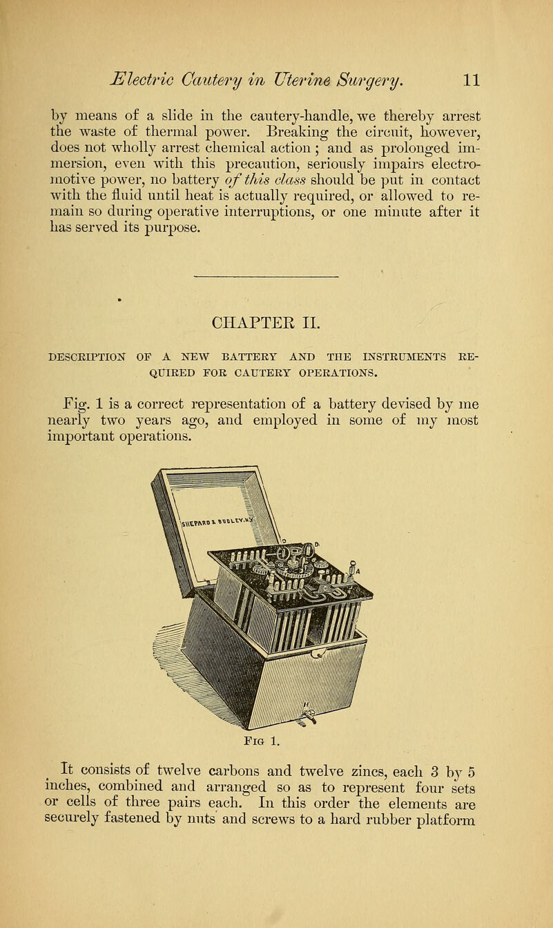 by means of a slide in the cautery-handle, we thereby arrest the waste of thermal power. Breaking the circuit, however, does not wholly arrest chemical action ; and as prolonged im- mersion, even with this precaution, seriously impairs electro- motive power, no battery of this class should be put in contact with the fluid until heat is actually required, or allowed to re- main so during operative interruptions, or one minute after it has served its purpose. CHAPTER II. DESCEIPTION OF A NEW BATTERY AND THE INSTKUMENTS EE- QUIKED FOE CAUTEEY OPEEATIONS. Fig. 1 is a correct representation of a battery devised by me nearly two years ago, and employed in some of my most important operations. Fig 1. It consists of twelve carbons and twelve zincs, each 3 by 5 inches, combined and arranged so as to represent four sets or cells of three pairs each. In this order the elements are securely fastened by nuts and screws to a hard rubber platform