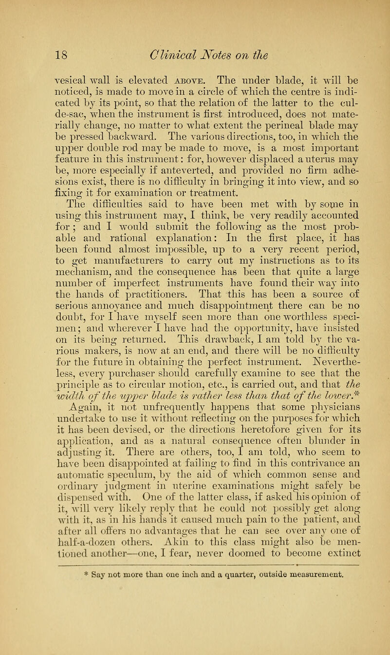 Yesical wall is elevated above. The nnder blade, it will be noticed, is made to move in a circle of which the centre is indi- cated by its point, so that the relation of the latter to the cul- de-sac, when the instrument is first introduced, does not mate- rially change, no matter to what extent the perineal blade may be pressed backward. The various directions, too, in which the upper double rod may be made to move, is a most important feature in this instrument: for, however displaced a uterus may be, more especially if anteverted, and provided no firm adhe- sions exist, there is no difficulty in bringing it into view, and so fixing it for examination or treatment. The difficulties said to have been met with by sopae in using this instrument may, I think, be very readily accounted for; and I would submit the following as the most prob- able and rational explanation: In the first place, it has been found almost impossible, up to a very recent period, to get manufacturers to carry out my instructions as to its mechanism, and the consequence has been that quite a large number of imperfect instruments have found their Avay into the hands of practitioners. That this has been a source of serious annoyance and much disappointment there can be no doubt, for I have myself seen more than one worthless speci- men; and wherever I have had the opportunity, have insisted on its being returned. This drawback, I am told by the va- rious makers, is now at an end, and there will be no difficulty for the future in obtaining the perfect instrument. lieverthe- less, every purchaser should carefully examine to see that the principle as to circular motion, etc., is carried out, and that the width of the iijpjper Made is rather less than that of the lovjerJ^ Again, it not unfrequently happens that some physicians undertake to use it without reflecting on the purposes for which it has been devised, or the directions heretofore given for its application, and as a natural consequence often blunder in adjusting it. There are others, too, 1 am told, who seem to have been disappointed at failing to find in this contrivance an automatic sj)eculum, by the aid of which common sense and ordinary judgment in uterine examinations might safely be dispensed with. One of the latter class, if asked his opinion of it, Avill very likely reply that he could not possibly get along M'ith it, as in his hands it caused much pain to the patient, and after all ofi'ers no advantages that he can see over any one of half-a-dozen others. Akin to this class might also be men- tioned another—one, I fear, never doomed to become extinct * Say not more than one inch and a quarter, outside measurement.