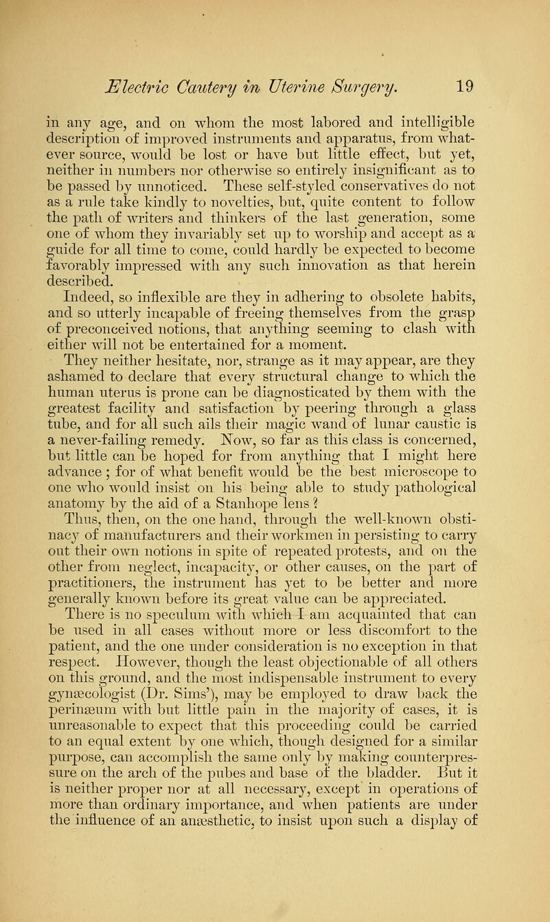 in any age, and on whom the most labored and intelligible description of improved instruments and apparatus, from what- ever source, would be lost or have but little effect, but yet, neither in numbers nor otherwise so entirely insignificant as to be passed by unnoticed. These self-styled conservatives do not as a rule take kindly to novelties, but, quite content to follow the path of writers and thinkers of the last generation, some one of whom they invariably set up to worship and accept as a guide for all time to come, could hardly be expected to become favorably impressed with any such innovation as that herein described. Indeed, so inflexible are they in adhering to obsolete habits, and so utterly incapable of freeing themselves from the grasp of preconceived notions, that anything seeming to clash with either will not be entertained for a moment. They neither hesitate, nor, strange as it may appear, are they ashamed to declare that every structural change to which the human uterus is prone can be diagnosticated by them with the greatest facility and satisfaction by peering through a glass tube, and for all such ails their magic wand of lunar caustic is a never-failing remedy. Now, so far as this class is concerned, but little can be hoped for from anything that I might here advance ; for of what benefit would be the best microscope to one who would insist on his being able to study pathological anatomy by the aid of a Stanhope lens % Thus, then, on the one hand, through the well-known obsti- nacy of manufacturers and their workmen in persisting to carry out their own notions in spite of repeated protests, and on the other from neglect, incapacity, or other causes, on the part of practitioners, the instrument has yet to be better and more generally known before its great value can be appreciated. There is no speculum with which I am acquainted that can be used in all cases without more or less discomfort to the patient, and the one under consideration is no exception in that respect. However, though the least objectionable of all others on this ground, and the most indispensable instrument to every gynaecologist (Dr. Sims'), may be employed to draw back the perinseum with but little pain in the majority of cases, it is unreasonable to expect that this proceeding could be carried to an equal extent by one which, though designed for a similar purpose, can accomplish the same only by making counterpres- sure on the arch of the pubes and base of the bladder. But it is neither proper nor at all necessary, except in operations of more than ordinary importance, and when patients are under the influence of an ansesthetic, to insist upon such a display of