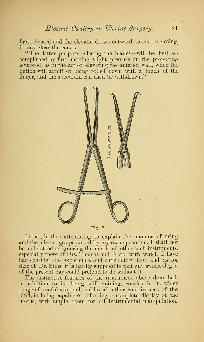 first released and tlie elevator drawn outward, so that in closing, it may clear the cervix.  The latter purpose—closing the blades—will be best ac- complished by iirst making slight pressure on the projecting lever-rod, as in the act of elevating the anterior wall, when the button will admit of being rolled down with a touch of the finger, and the speculum can then be withdrawn. Fig. 7. 1 trust, in thus attempting to explain the manner of using and the advantages possessed by my own speculum, I shall not be understood as ignoring the merits of other such instruments, especially those of Drs. Thomas and l^ott, with which I have had considerable expeiience, and satisfactory too; and as for that of Dr. Sims, it is hardly supposable that any gynsecologist of the present day could pretend to do without it. The distinctive features of the instrument above described, in addition to its being self-retaining, consists in its wider range of usefulness, and, unlike all other contrivances of the kind, in being capable of affording a complete display of the uterus, with ample room for all instrumental manipulation.