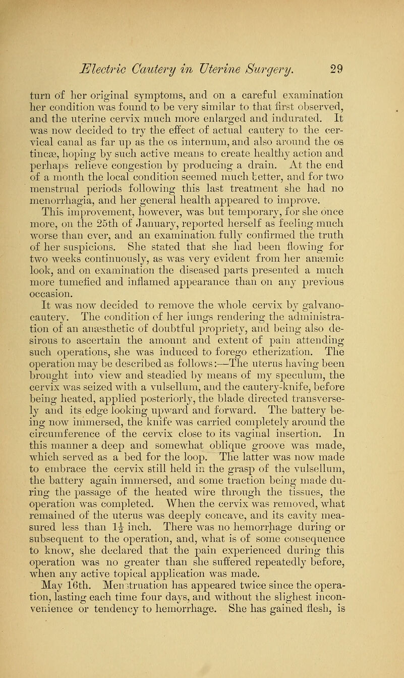 turn of lior original symptoms, and on a careful examination her condition was found to be very similar to thai first observed, and the uterine cervix much more enlarged and indui-ated. It was now decided to try the effect of actual cautery to the cer- vical canal as far up as the os internum, and also around the os tincse, hoping by such active means to create healthy action and perhaps relieve congestion by producing a drain. At the end of a month the local condition seemed much tetter, and for two menstrual periods following this last treatment she had no menorrhagia, and her general health appeared to improve. This improvement, however, was but temporary, for she once more, on the 25th of January, reported herself as feeling much worse than ever, and an examination fully confirmed the truth of her suspicions. She stated that she had been flowing for two weeks continuously, as was very evident from her anaemic look, and on examination the diseased parts presented a much more tumefied and inflamed appearance than oji any previous occasion. It was now decided to remove the whole cervix by galvano- cautery. The condition of her lungs rendering the administra- tion of an aiigesthetic of doubtful pi-opriety, and being also de- sirous to ascertain the amount and extent of pain attending such operations, she was induced to forego etherization. The operation may be described as follows;—The uterus having been brought into view and steadied by means of ray speculum, the cervix was seized with a vulsellum, and the cautery-knife, before being heated, applied posteriorly, the blade directed transverse- ly and its edge looking upv^ard and forward. The battery be- ing now immersed, the knife was carried completely around the circumference of the cervix close to its vaginal insertion. In this manner a deep and somewhat oblique groove was made, which served as a bed for the loop. The latter was now made to embrace the cervix still held in the grasp of the vulsellum, the battery again immersed, and some traction being made du- ring the passage of the heated wire through the tissues, the operation was completed. When the cervix was removed, what remained of the uterus was deeply concave, and its cavity mea- sured less than 1-^ inch. There was no hemorrhage during or subsequent to the operation, and, what is of some consequence to know, she declared that the pain experienced during this operation was no greater than she suffered repeatedlj^ before, when any active topical application was made. May 16th. Menstruation has appeared twice since the opera- tion, lasting each time four days, and without the slighest incon- venience or tendency to hemorrhage. She has gained flesh, is
