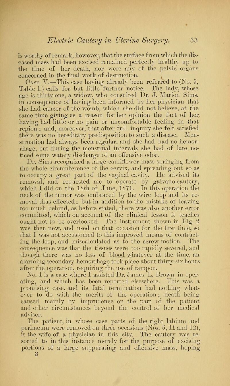 is worthy of remark, lioweA^er, that the surface from which the dis- eased mass had been excised remained perfectly heahhy up to the time of her death, nor were any of the pelvic organs concerned in the final work of destruction. Case Y.—This case liaving already been referred to (N^o. 5, Table I.) calls for but little further notice. Tlie lady, whose age is thirty-one, a widow, who consulted Dr. J. Marion Sims, in consequence of having been informed by her physician that she had cancer of the womb, which she did not believe, at the same time giving as a reason for her opinion the fact of her, having had little or no pain or uncomfortable feeling in that region ; and, moreover, that after full inquiry she felt satisfied there was no hereditary predisposition to such a disease. Men- struation had always been regular, and she had had no hemor- rhage, but during the menstrual intervals she had of late no- ticed some watery discharge of an offensive odor. Dr. Sims recognized a large cauliflower mass springing from the whole circumference of the cervix, and spreading out so as to occupy a great part of the vaginal cavity. He advised its removal, and requested me to operate by galvano-cautery, which I did on the 18th of June, 1871. In this operation the neck of the tumor was embraced by the wire loop and its re- moval thus effected; but in addition to the mistake of leaving too much behind, as l^efore stated, there was also another error committed, which on account of the clinical lesson it teaches ought not to be overlooked. The instrumeiit shown in Fig. 2 was then new, and nsed on that occasion for the first time, so that I was not accustomed to this improved means of contract- ing the loop, and miscalculated as to the screw motion. The consequence was that the tissues were too rapidly severed, and though there was no loss of blood whatever at the time, an alarming secondary hemorrhage took place about thirty-six hours after the operation, requiring the use of tampon. No. 4 is a case where I assisted Dr. James L. Brown in oper- ating, and which has been reported elsewhere. This was a promising case, and its fatal termination had nothing what- ever to do with the merits of the operation; death being caused mainly by imprudence on the part of the patient and other circumstances beyond the control of her medical adviser. The patient, in whose case parts of the right labium and perinaeum were removed on three occasions (Nos. 5,11 and 12), is the wife of a physician in this city. The cautery was re- sorted to in this instance merely for the purpose of excising portions of a large suppurating and offensive mass, hoping 3