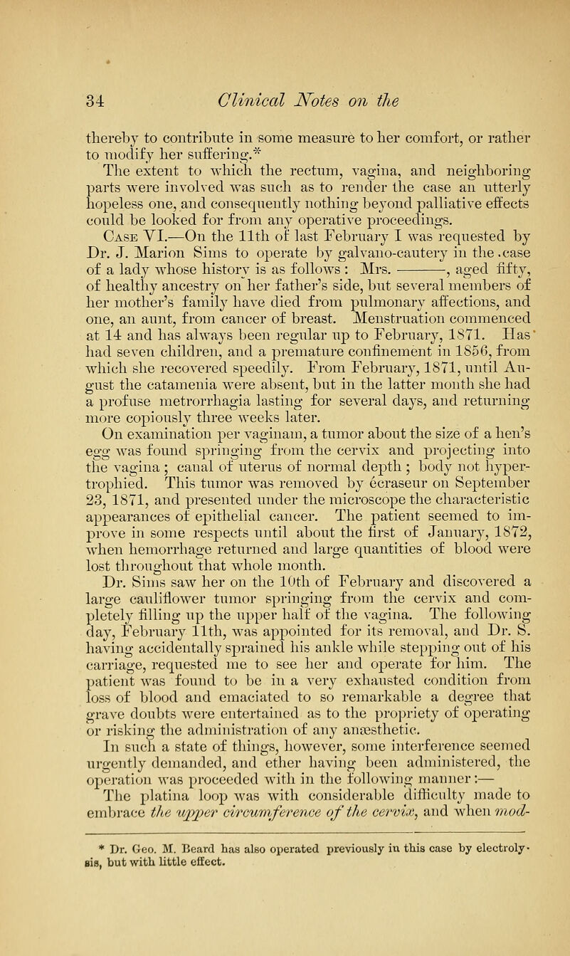 thereby to contribute in some measure to lier comfort, or rather to modify her suffering.* The extent to which the rectum, vagina, and neighboring parts were involved was such as to i-ender the case an utterly hopeless one, and consequently nothing beyond palliative effects could be looked for from any operative proceedings. Case YI.—On the 11th of last February I was requested by Dr. J. Marion Sims to operate by galvano-cautery in the.case of a lady whose history is as follows : Mrs. , aged fifty, of healthy ancestry on her father's side, but several members of her mother's family have died from pulmonary affections, and one, an aunt, from cancer of breast. Menstruation commenced at 14 and has always been regular up to February, 1871. Flas' had seven children, and a premature confinement in 1856, from which she recovered speedily. From February, 1871, until Au- gust the catamenia were absent, but in the latter month she had a profuse metrorrhagia lasting for several days, and returning more copiously three weeks later. On examination per v^aginam, a tumor about the size of a hen's 0,^^ was found springing from the cervix and projecting into the vagina ; canal of uterus of normal depth ; body not hyper- trophied. This tumor was removed by ecraseur on September 23, 1871, and presented under the microscope the characteristic appearances of epithelial cancer. The patient seemed to im- prove in some respects until about the first of January, 1872, when hemorrhage returned and large quantities of blood were lost throughout that whole month. Dr. Sims saw her on the 10th of February and discovered a large cauliflower tumor springing from the cervix and com- pletely filling up the upper half of tlie vagina. The following day, February 11th, was appointed for its removal, and Dr. S. having accidentally sprained his ankle while stepping out of his carriage, requested me to see her and operate for him. The patient was found to be in a very exhausted condition from loss of blood and emaciated to so remarkable a degree that grave doubts were entertained as to the propriety of operating or risking the administration of any ansesthetic. In such a state of things, however, some interference seemed urgently demanded, and ether having been administered, the opei-ation was proceeded with in the following manner;— The platina loop Avas with considerable difficulty made to embrace the ujyper circumference of the cervix, and when mod- * Dr. Geo. M. Beard has also operated previously in this case by electroly- sis, but with little effect.