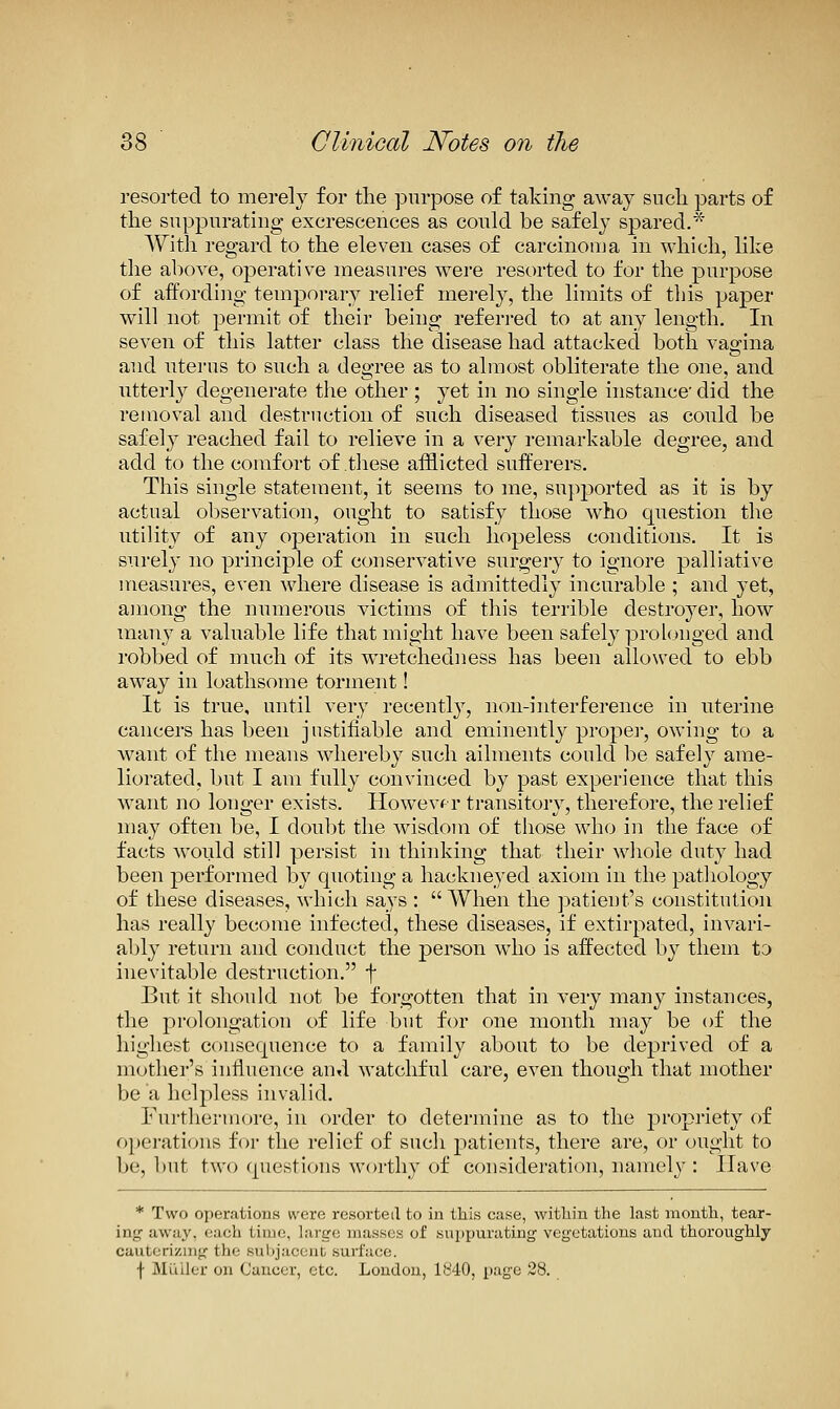 resorted to merely for the purpose of taking away such parts of the suppurating excrescences as could be safely spared.* With reo-ard to the eleven cases of carcinoma in which, like the above, operative measures were resorted to for the purpose of affording temporary relief merely, the limits of this paper will not permit of their being referi-ed to at any length. In seven of this latter class the disease had attacked both vagina and uterus to such a degree as to almost obliterate the one, and utterly degenerate the other ; yet in no single instance' did the removal and destruction of such diseased tissues as could be safel}^ reached fail to relieve in a very remarkable degree, and add to the comfort of these afflicted sufferers. This single statement, it seems to me, sup]3orted as it is by actual observation, ought to satisfy those who cpiestion the utility of any operation in such hopeless conditions. It is surely no principle of conservative surgery to ignore palliative measures, even where disease is admittedly incurable ; and yet, among the numerous victims of this terrible destroyer, how many a valuable life that might have been safely pro l(jnged and robbed of much of its wretchedness has been allowed to ebb away in loathsome torment! It is true, until very recently, non-interference in uterine cancers has been justifiable and eminently proper, owing to a want of the means whereby such ailments could be safely ame- liorated, but I am fully convinced by past experience that this want no longer exists. Howevf r transitory, therefore, the relief may often be, I doubt the wisdom of those who in the face of facts would still persist in thinking that their wliole duty had been performed by quoting a hackneyed axiom in the pathology of these diseases, which says : When the patieut^s constitution has really become infected, these diseases, if extirpated, invari- ably return and conduct the person who is affected by them to inevitable destruction. f But it should not be forgotten that in very many instances, the prolongation of life but for one month may be of the highest consequence to a family about to be deprived of a mother's influence and watchful care, even though that mother be a helpless invalid. Furtliormore, in order to determine as to the propriety of operations for the relief of such j^atients, there are, or ought to be, but two questions worthy of consideration, namely : Ilave * Two operations were resorted to in this case, witliin the last month, tear- ing away, each time, large masses of suppurating vegetations and thoroughly cauterizing the suljjacciil surl'iico. f MiUler on Cancer, etc. London, 1840, page 28.