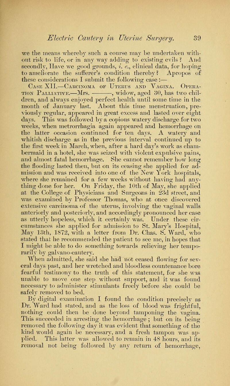 we the means whereb} sncli a course may be undertaken witli- ont risk to life, or in any way adding to existing evils ? And secondly, Have v^^e good grounds, i. <?,, clinical data, for hoping to ameliorate the sufferer's condition thereby % Apropos of these considerations I submit the following case:— Case XII,—Caecinoma of Uteeus and Vagina. Opera- tion Palliative.—Mrs. , widow, aged iiO, has two chil- dren, and always enjoyed perfect health until some time in the month of January last. About this time menstruation, pre- viously regular, appeared in great excess and lasted over eight days. This was followed by a copious watery discharge for two weeks, when metrorrhagia again appeared and hemorrhage on the latter occasion continued for ten days. A watery and whitisli discharge as in the previous interval continued up to the firet week in March, when, after a hard day's work as cham- bermaid in a hotel, she was seized with violent expulsive pains, and almost fatal hemorrhage. She cannot remember huw long the flooding lasted then, but on its ceasing she applied for ad- mission and was received into one of the New York hospitals, where she remaieed for a few weeks without having had any- thing done for her. On Friday, the 10th of May, she applied at the College of Physicians and Surgeons in 23d street, and was examined by Professor Thomas, who at once discovered extensive carcinoma of the uterus, involving the vaginal walls anteriorly and posteriorly, and accordingly pronounced her case as utterly hopeless, which it certainly was. Under these cir- cumstances she applied for admission to St. Mary's Hospital, May ISth, 1872, with a letter from Dr. Chas. S. Ward, who stated that he recommended the patient to see me, in hopes that I might be able to do something towards relieving hei* tempo- rarily b}^ gah'ano-cautery. Wlien admitted, she said she had not ceased flowing for sev- eral days past, and her wretched and bloodless countenance bore fearful testimony to the truth of this statement, for she was unable to move one step without support, a,nd it was found necessary to administer stimulants freely before she could be safely removed to bed. By digital examination I found the condition precisely as Dr. Ward had stated, and as the loss of blood was frightful, nothing could then be done beyond tamponing the vagina. This succeeded in arresting the hemorrhage ; but on its being removed the following day it was evident that something of the kind would again be necessary, and a fresh tampon was ap- plied. This latter was allowed to remain in 48 hours, and its removal not being followed by any return of hemorrhage,