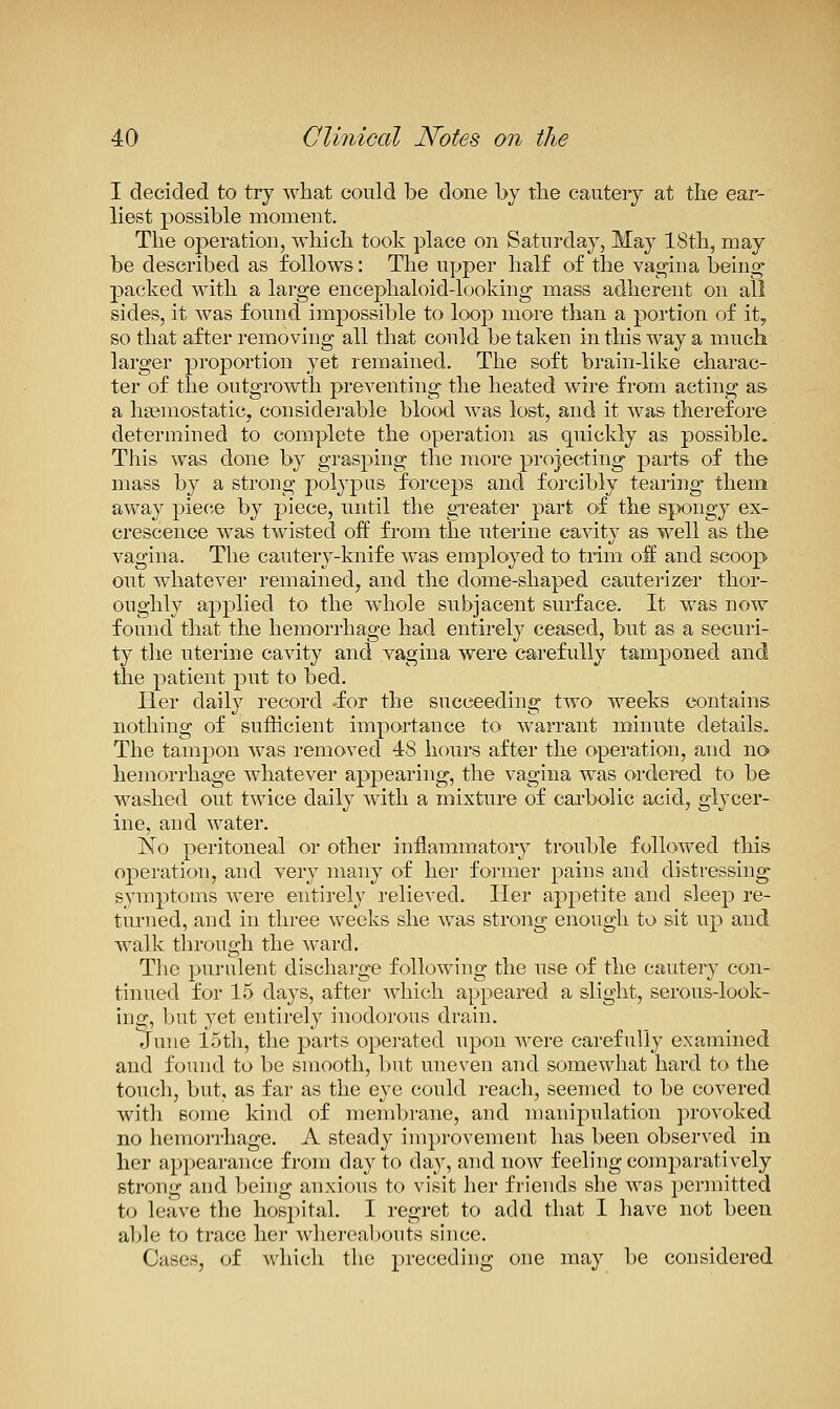 I decided to try what could be done by the cautery at the ear- liest possible moment. The operation, which took place on Saturday, May 18th, may be described as follows: The upper half of the vaccina being- packed with a large encephaloid-looking mass adherent on all sides, it was found impossible to loop more than a portion of it, so that after removing all that could be taken in this way a much larger proportion yet remained. The soft brain-like charac- ter of the outgrowth preventing the heated wire from acting as a haemostatic, considerable blood was lost, and it was therefore determined to complete the operation as quickly as possible. This was done by grasping the more projecting parts of the mass by a strong polypus forceps and forcibly tearing them away piece by piece, until the greater part of the spongy ex- crescence was twisted off from the uterine cavity as well as the vagina. The cautery-knife was employed to trim off and scoop out whatever remained, and the dome-shaped cauterizer thor- oughly applied to the whole subjacent surface. It was now found that the hemorrhage had entirely ceased, but as a securi- ty tlie uterine cavity and yagina were carefully tamponed and the patient put to bed. Tier daily record -for the succeeding two weeks contains nothing of sufficient importance to warrant minute details. The tampon was removed 48 hours after the operation, and no> hemorrhage whatever appearing, the vagina was ordered to be washed out twice daily with a mixture of cai'bolic acid, glycer- ine, and water. No peritoneal or other inflammatory trouble followed this operation, and very many of her former pains and distressing symptoms were entirely relieved. Her appetite and sleep re- turned, and in three weeks she was strong ei;iough to sit up and walk through the ward. The purulent discharge following the use of the cautery con- tinued for 15 days, after which appeared a slight, serous-look- ing, but yet entirely inodorous drain. June IStli, the parts operated upon were carefully examined and found to be smooth, but uneven and somewhat hard to the toucli, but, as far as the eye could reach, seemed to be covered with some kind of membrane, and manipulation provoked no hemorrhage. A steady improvement has been observed in her appearance from day to da}-, and now feeling comparatively strong and behig anxious to visit her friends she was permitted to leave the hospital. I regret to add that I liave not been able to trace her whereabouts since. Cases, of which the preceding one may be considered