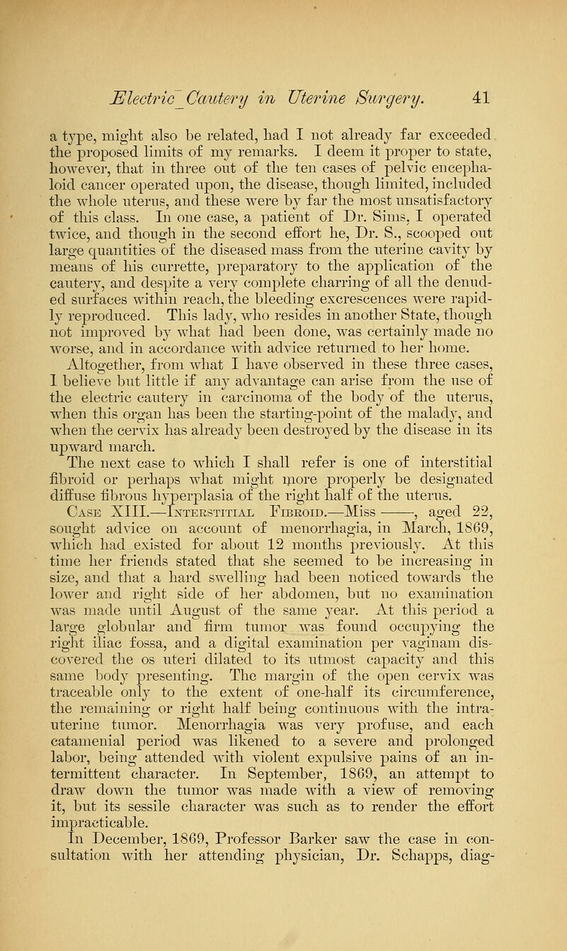 a type, might also be related, had I not already far exceeded the proposed limits of my remarks. I deem it proper to state, however, that in three out of the ten cases of pelvic encepha- loid cancer operated npon, the disease, though limited, included the whole uterus, and these were by far the most unsatisfactory of this class. In one case, a patient of Dr. Sims, I operated twice, and though in the second eifort he. Dr. S., scooped out large quantities of the diseased mass from the uterine cavity by means of his currette, preparatory to the application of the cautery, and despite a very complete charring of all the denud- ed surfaces within reach, the bleeding excrescences were rapid- ly reproduced. This lady, who resides in another State, though not improved by what had been done, was certainly made no worse, and in accordance with advice returned to her home. Altogetlier, from wliat I have observed in these three cases, 1 believe but little if any advantage can arise from the use of the electric cautery in carcinoma of the body of the uterus, when this organ has been the starting-point of the malady, and when the cervix has already been destroyed by the disease in its upward march. The next case to which I shall refer is one of interstitial fibroid or perhaps what might ipore properly be designated diffuse fibrous hyperplasia of the right half of the uterus. Case XIII.—Interstitial Fibroid.—Miss , aged 23, sought advice on account of menorrhagia, in March, 1869, which had existed for about 12 months previously. At this time her friends stated that she seemed to be increasing in size, and that a hard swelling had been noticed towards the lower and right side of her abdomen, but no examination was made until August of the same year. At tliis period a large globular and firm tumor was found occuiDying the right iliac fossa, and a digital examination per vaginam dis- covered the OS uteri dilated to its utmost capacity and this same body presenting. The margin of the open cervix was traceable only to the extent of one-half its cii'cumference, the remaining or right half being continuous with the intra- uterine tumor. Menorrhagia was very profuse, and each catamenial period was likened to a severe and prolonged labor, being attended with violent expulsive pains of an in- termittent character. In September, 1869, an attempt to draw down the tumor was made with a view of removing it, but its sessile character was such as to render the effort impracticable. In December, 1869, Professor Barker saw the case in con- sultation with her attending physician, Dr. Schapps, diag-