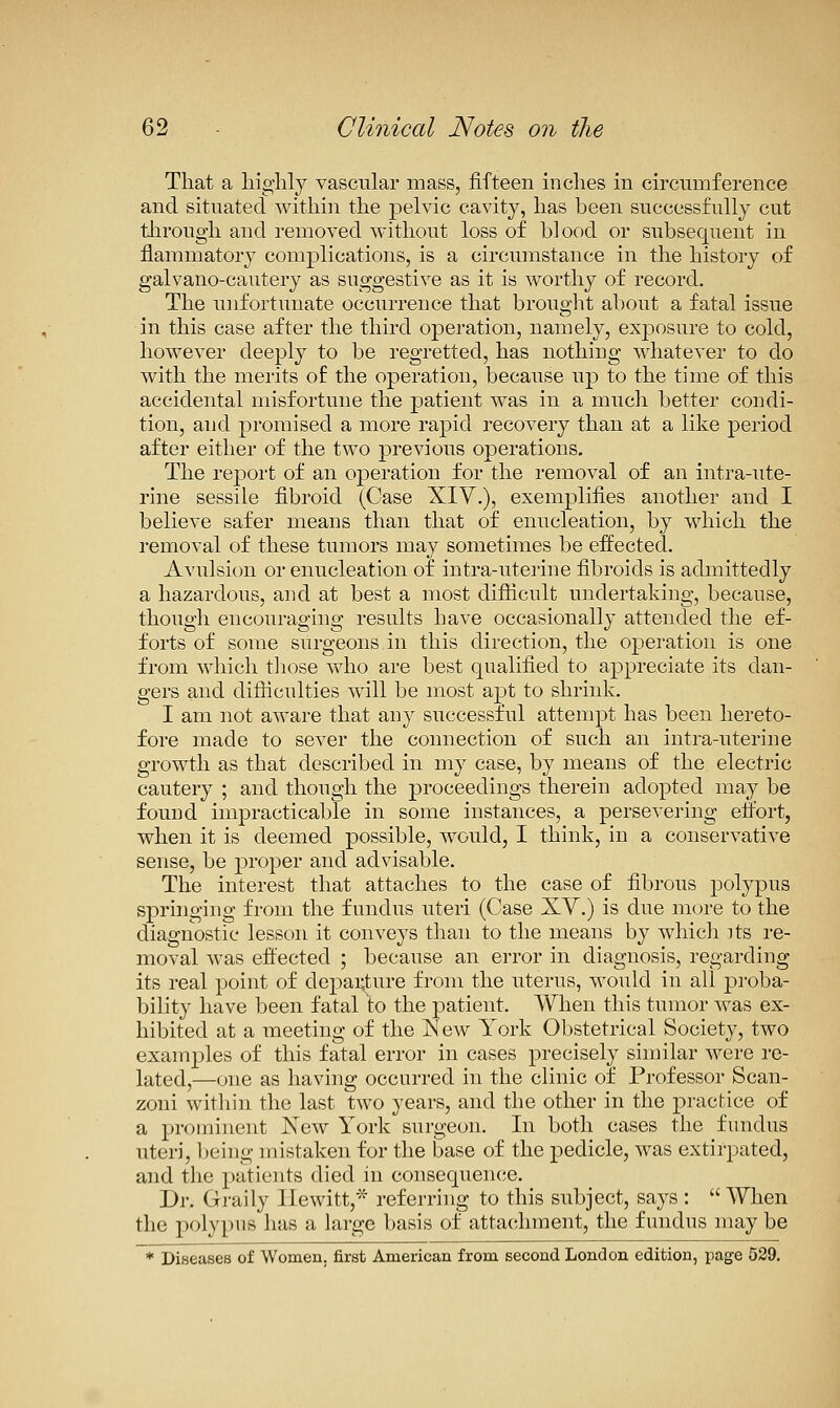 That a liiglily vascular mass, fifteen inches in circumference and situated within the j)elvic cavity, has been successfully cut through and removed without loss of blood or subsequent in flammatory complications, is a circumstance in the history of galvano-cautery as suggestive as it is worthy of record. The unfortunate occurrence that brought about a fatal issue in this case after the third operation, namely, exposure to cold, however deeply to be regretted, has nothing Mdiatever to do with the merits of the operation, because up to the time of this accidental misfortune the patient was in a much better condi- tion, and promised a more rapid recovery than at a like period after either of the two previous operations. The report of an operation for the removal of an intra-ute- rine sessile fibroid (Case XIV.), exemplifies another and I believe safer means than that of enucleation, by which the removal of these tumors may sometimes be effected. Avulsion or enucleation of intra-uterine fibroids is admittedly a hazardous, and at best a most difiicult undertaking, because, thougli encouraging results have occasionally attended the ef- forts of some surgeons in this direction, the operation is one from which tliose who are best qualified to appreciate its dan- gers and difticulties will be most apt to shrink. I am not aware that any successful attempt has been hereto- fore made to sever the connection of such an intra-uterine growth as that described in my case, by means of the electric cautery ; and though the proceedings therein adopted may be found impracticable in some instances, a persevering etfort, when it is deemed possible, would, I think, in a conservative sense, be proper and advisable. The interest that attaches to the case of fibrous polypus springing from the fundus uteri (Case XY.) is due more to the diagnostic lesson it conveys than to the means by which its re- moval was effected ; because an error in diagnosis, regarding its real point of departure from the uterus, would in all proba- bility have been fatal to the patient. When this tumor was ex- hibited at a meeting of the IS' ew York Obstetrical Society, two examples of this fatal error in cases precisely similar were re- lated,—one as having occurred in the clinic of Professor Scan- zoni within the last two years, and the other in the jDractice of a prominent JSTew York surgeon. In both cases the fundus uteri, being mistaken for the base of the pedicle, was extirpated, and the patients died in consequen(ie. Dr. Gi-aily Hewitt,* referring to this subject, says :  When the polypus has a large basis of attachment, the fundus may be ♦ Diseases of Women, first American from second London edition, page 539.