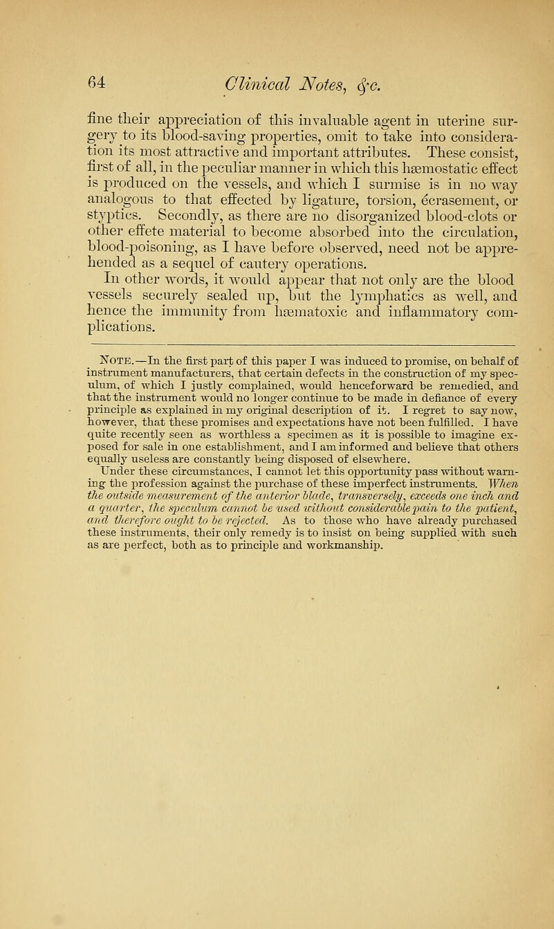 fine their appreciation of this invaluable agent in uterine sur- gery to its blood-saving properties, omit to take into considera- tion its most attractive and important attributes. These consist, first of all, in the peculiar manner in which this haemostatic effect is produced on the vessels, and which I surmise is in no way- analogous to that effected by ligature, torsion, ecrasement, or styptics. Secondly, as there are no disorganized blood-clots or other effete material to become absorbed into the circulation, blood-23oisoning, as I have before observed, need not be appre- hended as a sequel of cautery operations. In other words, it would appear that not only are the blood vessels securely sealed up, but the lymphatics as well, and hence the immunity from hsematoxic and inflammatory com- plications. Note.—In tlie first part of this paper I was induced to promise, on behalf of instrument manufacturers, that certain defects ta the construction of my spec- ulum, of which I justly complained, would henceforward be remedied, and that the instrument would no longer continue to be made in defiance of every principle as explained in my origtaal description of it. I regret to say now, however, that these promises and expectations have not been fulfilled. I have quite recently seen as worthless a specimen as it is possible to imagine ex- posed for sale in one establishment, and I am informed and believe that others equally useless are constantly being disposed of elsewhere. Under these circumstances, I cannot let this opportunity pass without warn- ing the profession against the purchase of these imperfect instruments. When the outside measuo'ement of the anterior blade, transversely, exceeds one inch and a qtiarter, the spendum cannot be used icithout considerable pain to the patient, and therefore ought to be rejected. As to those who have already purchased these instruments, their only remedy is to insist on being supplied with such as are perfect, both as to principle and workmanship.