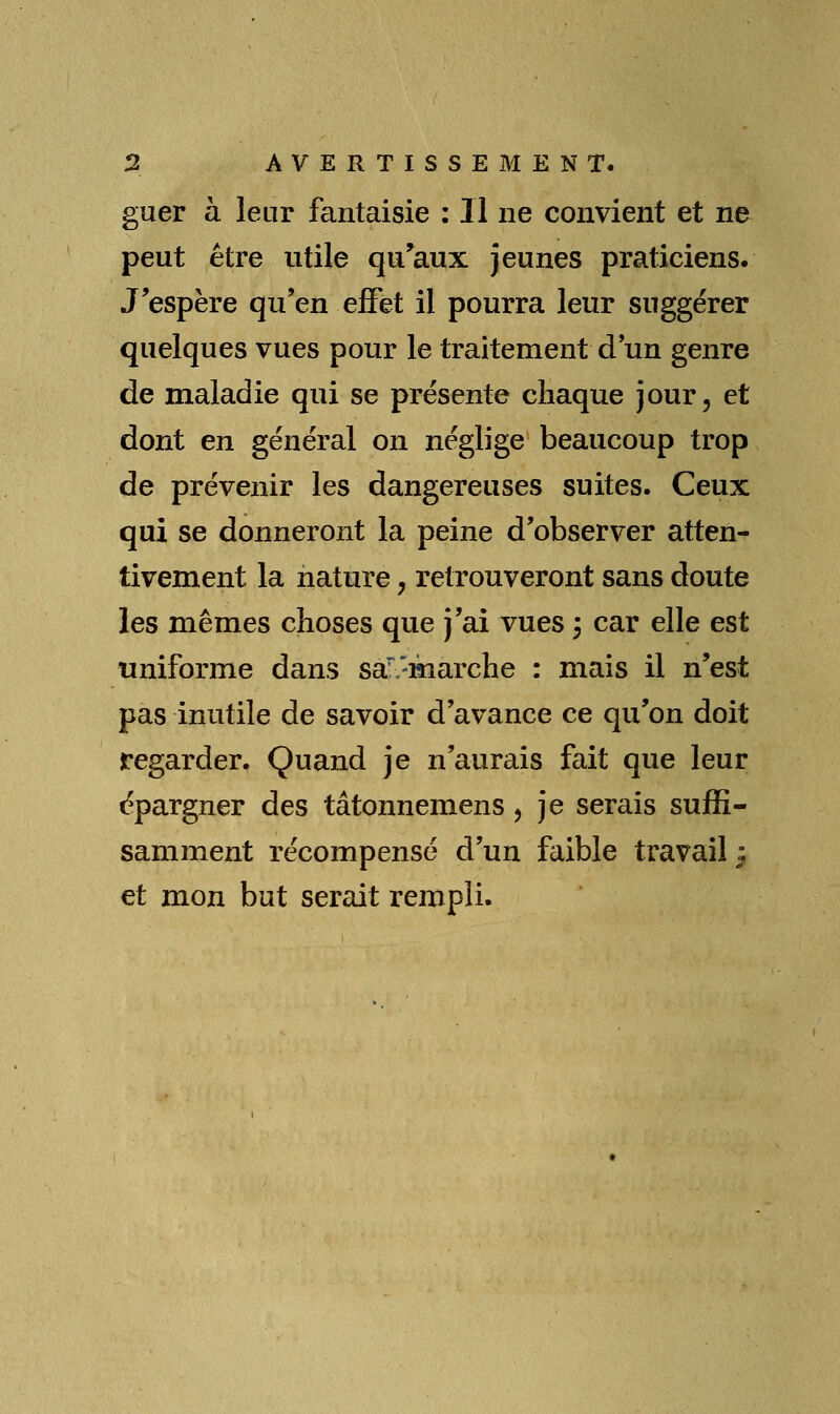 guer à leur fantaisie : Il ne convient et ne peut être utile qu^aux jeunes praticiens. J'espère qu'en effet il pourra leur suggérer quelques vues pour le traitement d un genre de maladie qui se présente chaque jour, et dont en général on néglige beaucoup trop de prévenir les dangereuses suites. Ceux qui se donneront la peine d'observer atten- tivement la nature, retrouveront sans doute les mêmes choses que j'ai vues 3 car elle est uniforme dans sa^-marche : mais il n'est pas inutile de savoir d'avance ce qu'on doit regarder. Quand je n'aurais fait que leur épargner des tâtonnemens, je serais suffi- samment récompensé d'un faible travail ^ et mon but serait rempli.