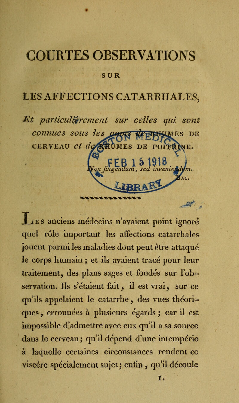 SUR LES AFFECTIONS CATARRHALES, Et particulièrement sur celles qui sont connues sous les jiti^auk' ^is^Vt^mMES de CERVEAU et dt JLjes anciens médecins n'avaient point ignoré quel rôle important les affections catarrhales jouent parmi les maladies dont peut être attaqué le corps humain ; et ils avaient tracé pour leur traitement, des plans sages et fondés sur l'ob- servation. Ils s'étaient fait, il est vrai, sur ce qu'ils appelaient le catarrhe, des vues théori- ques , erronnées à plusieurs égards ; car il est impossible d'admettre avec eux qu'il a sa source dans le cerveau ; qu'il dépend d'une intempérie à laquelle certaines circonstances rendent ce viscère spécialement sujet; enfin, qu'il découle