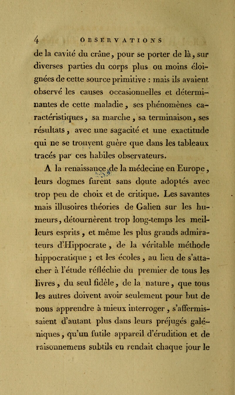 de la caviië du crâne, pour se porter de là, sur diverses parties du corps plus ou moins éloi- gnées de cette source primitive : mais ils avaient observé les causes occasionnelles et détermi-* liantes de cette maladie, ses phénomènes ca- ractéristiques , sa marche , sa terminaison, ses résultats , avec une sagacité et une exactitude qui ne se trouvent guère que dans les tableaux tracés par ces habiles observateurs. A la renaissance ,^de la médecine en Europe, leurs dogmes furent sans doute adoptés avec trop peu de choix et de critique. Les savantes mais illusoires théories de Galien sur les hu- meurs , détournèrent trop long-temps les meil- leurs esprits , et même les plus grands admira- teurs d'Hippocrate , de la véritable méthode hippocratique ; et les écoles , au lieu de s'atta- cher à l'étude réfléchie du premier de tous les livres, du seul fidèle, de la nature, que tous les autres doivent avoir seulement pour but de nous apprendre à mieux interroger , s'affermis- saient d'autant plus dans leurs préjugés galé- niques, qu'un futile appareil d'érudition et de raisonnemens subtils en rendait chaque jour le