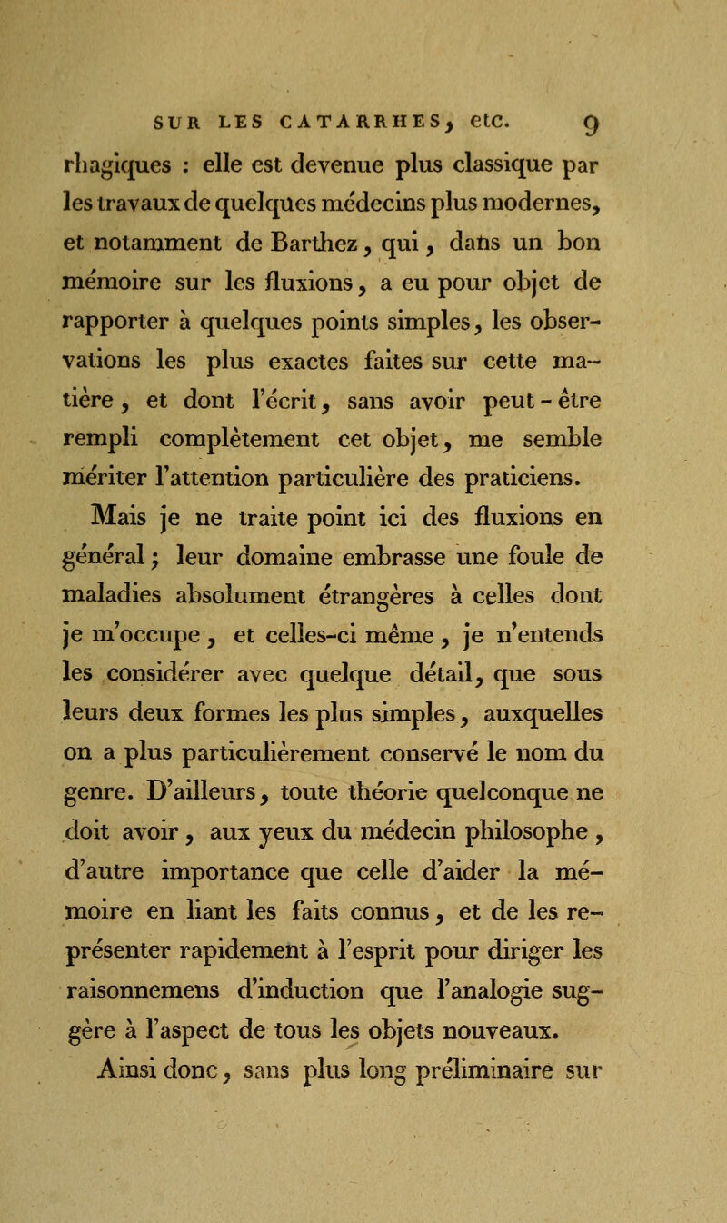 rhagiques ; elle est devenue plus classique par les travaux de quelques médecins plus modernes, et notamment de Bardiez, qui, datis un bon mémoire sur les fluxions, a eu pour objet de rapporter à quelques points simples, les obser- vations les plus exactes faites sur cette ma- tière , et dont l'écrit, sans avoir peut - être rempli complètement cet objet, me semble mériter l'attention particulière des praticiens. Mais je ne traite point ici des fluxions en général ; leur domaine embrasse une foule de maladies absolument étrangères à celles dont je m'occvipe , et celles-ci même , je n'entends les considérer avec quelque détail, que sous leurs deux formes les plus simples , auxquelles on a plus particulièrement conservé le nom du genre. D'ailleurs, toute théorie quelconque ne doit avoir, aux yeux du médecin philosophe , d'autre importance que celle d'aider la mé- moire en liant les faits connus, et de les re- présenter rapidement à l'esprit pour diriger les raisonnemens d'induction que l'analogie sug- gère à l'aspect de tous les objets nouveaux. Ainsi donc, sans plus long préliminaire sur