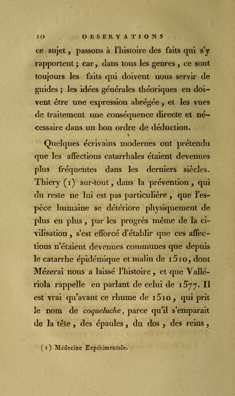 ce sujet, passons à l'histoire des faits qui s'y rapportent ; car, dans tous les genres , ce sont toujours les faits qui doivent nous servii* de guides ; les idées générales théoriques en doi- vent être une expression abrégée , et les vues de traitement une conséquence directe et né- cessaire dans un bon ordre de déduction. Quelques écrivains modernes ont prétendu que les affections catarrhales étaient devenues plus fréquentes dans les derniers siècles. Thiery ( i ) sur-tout y dans la prévention , qui du reste ne lui est pas particulière , que l'es- pèce humaine se détériore physiquement de plus en plus, par les progrès même de la ci- vilisation y s'est efforcé d'établir que ces affec- tions n'étaient devenues communes que depuis le catarrhe épidémique et malin de i5io, dont Mézerai nous a laissé l'histoire, et que Vallé- riola rappelle en parlant de celui de iSyy. II est vrai qu'avant ce rhume de i5io, qui prit le nom de coqueluche^ parce qu'il s'emparait de la tête , des épaules y du dos y des reins ,