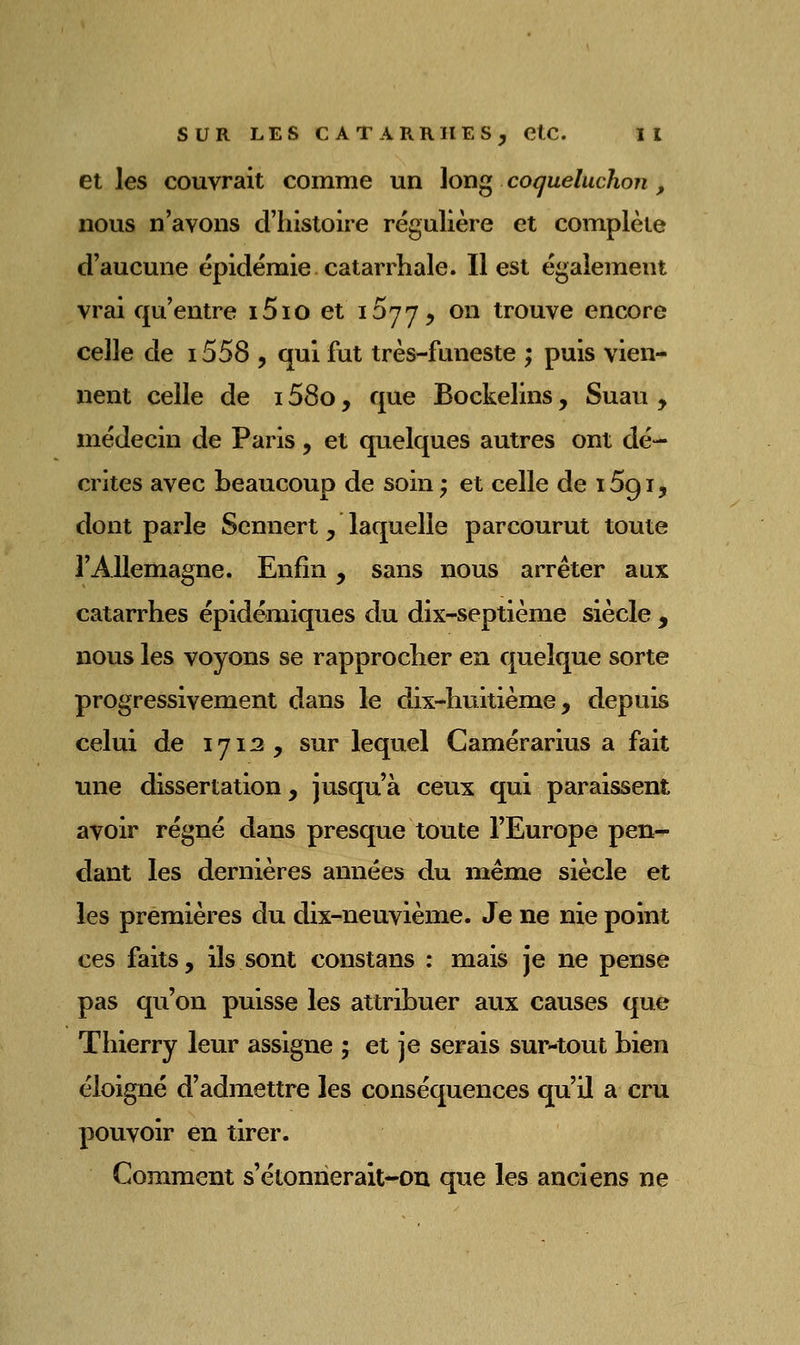 et les couvrait comme un long coqueluchon, nous n'avons d'histoire régulière et complète d'aucune épidémie catarrhale. Il est également vrai qu'entre i5io et 1577, on trouve encore celle de 1558 , qui fut très-funeste ; puis vien- nent celle de 158o, que Bockelins, Suau , médecin de Paris, et quelques autres ont dé- crites avec beaucoup de soin ; et celle de 1591, dont parle Sennert, laquelle parcourut toute l'Allemagne. Enfin, sans nous arrêter aux catarrhes épidémiques du dix-septième siècle , nous les voyons se rapprocher en quelque sorte progressivement dans le dix-huitième, depuis celui de 1712 , sur lequel Camérarius a fait une dissertation, jusqu'à ceux qui paraissent avoir régné dans presque toute l'Europe pen- dant les dernières années du même siècle et les premières du dix-neuvième. Je ne nie point ces faits, ils sont constans : mais je ne pense pas qu'on puisse les attribuer aux causes que Thierry leur assigne ^ et je serais sur-tout bien éloigné d'admettre les conséquences qu'il a cru pouvoir en tirer. Comment s'étonner ait-on que les anciens ne