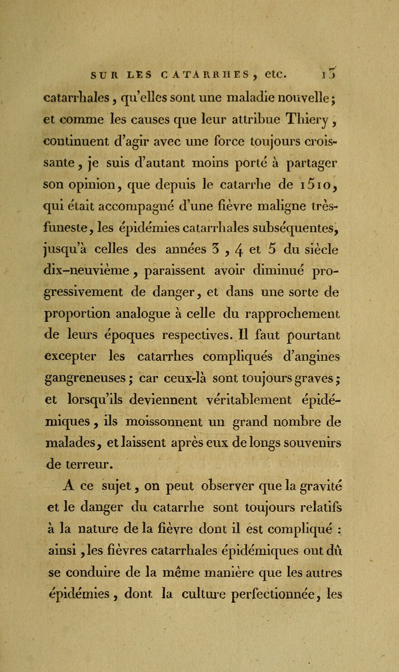 catarrîiales, qu'elles sont une maladie nouvelle ; et comme les causes que leur atlribue Tliiery, continuent d'agir avec une force toujours crois- sante , je suis d'autant moins porte à partager son opinion, que depuis le catarrhe de 151 o, qui était accompagné d'une fièvre maligne très- funeste, les épidémies catarrhales subséquentes, jusqu'à celles des années 5 , 4 et 5 du siècle dix-neuvième , paraissent avoir diminué pro- gressivement de danger, et dans une sorte de proportion analogue à celle du rapprochement de leurs époques respectives. Il faut pourtant excepter les catarrhes compliqués d'angines gangreneuses ; car ceux-là sont toujours graves ; et lorsqu'ils deviennent véritablement épidé- miques , ils moissonnent un grand nombre de malades, et laissent après eux de longs souvenirs de terreur. A ce sujet, on peut observer que la gravité et le danger du catarrhe sont toujours relatifs à la nature de la fièvre dont il est compliqué : ainsi ,les fièvres catarrhales épidémiques ont dû se conduire de la même manière que les autres épidémies , dont la cuit me perfectionnée, les