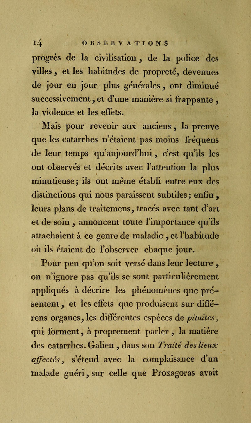 progrès de la civilisation, de la police des villes, et les habitudes de propreté, devenues de jour en jour plus générales, ont diminué successivement, et d'une manière si frappante , la violence et les effets. Mais pour revenir aux anciens, la preuve que les catarrhes n'étaient pas moins fréquens de leur temps qu'aujourd'hui, c'est qu'ils les ont observés et décrits avec l'attention la plus minutieuse; ils ont même établi entre eux des distinctions qui nous paraissent subtiles ; enfin , leurs plans de traitemens, tracés avec tant d'art et de soin ^ annoncent toute l'importance qu'ils attachaient à ce genre de maladie , et l'habitude où ils étaient de l'observer chaque jour. Pour peu qu'on soit versé dans leur lecture , on n'ignore pas qu'ils se sont particulièrement appliqués à décrire les phénomènes que pré- sentent , et les effets que produisent sur difïé- rens organes, les différentes espèces de pituites, qui forment, à proprement parler , la matière des catarrhes. Galien , dans son Traité deslieujc affectés, s'étend avec la complaisance d'un malade guéri, sur celle que Proxagoras avait