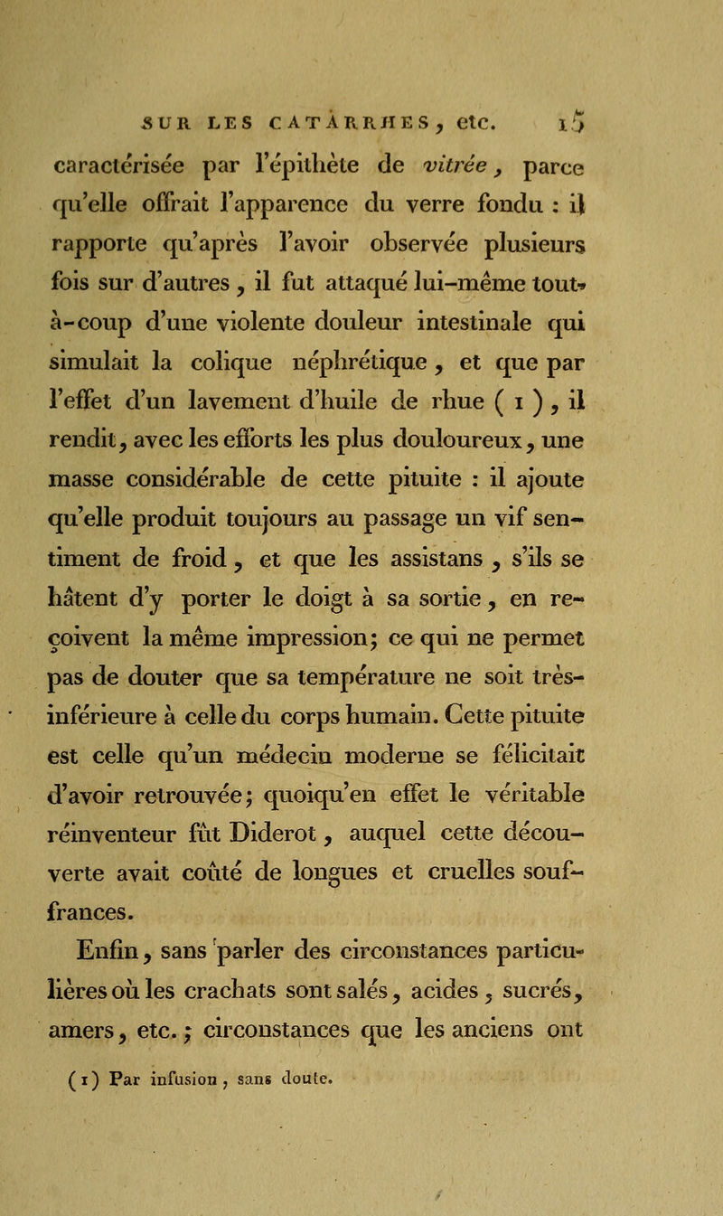 caractérisée par répilhète de vitrée, parce qu'elle offrait rapparence du verre fondu : il rapporte qu'après l'avoir observée plusieurs fois sur d'autres , il fut attaqué lui-même tout-» à-coup d'une violente douleur intestinale qui simulait la colique néphrétique , et que par l'effet d'un lavement d'huile de rhue ( i ) , il rendit, avec les efforts les plus douloureux, une masse considérable de cette pituite : il ajoute qu'elle produit toujours au passage un vif sen- timent de froid, et que les assistans , s'ils se hâtent d'y porter le doigt à sa sortie , en re- çoivent la même impression; ce qui ne permet pas de douter que sa température ne soit très- inférieure à celle du corps humain. Cette pituite est celle qu'un médecin moderne se félicitait d'avoir retrouvée; quoiqu'en effet le véritable réinventeur fut Diderot, auquel cette décou- verte avait coûté de longues et cruelles souf- frances. Enfin, sans parler des circonstances particu- lières ou les crachats sont salés, acides, sucrés, amers, etc. ; circonstances que les anciens ont (i) Par infusion 7 sans cloute.