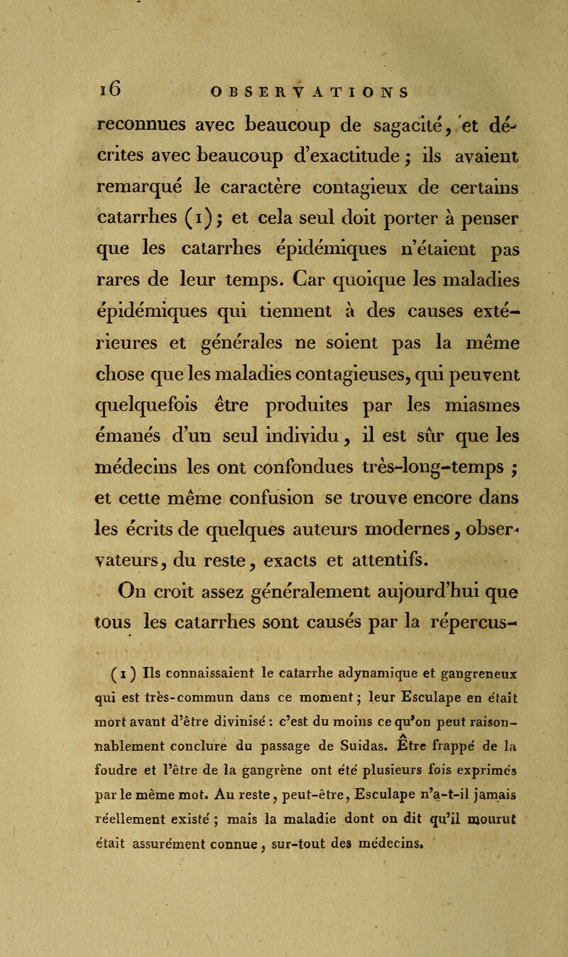 reconnues avec beaucoup de sagacité, et dé- crites avec beaucoup d'exactitude ; ils avaient remarqué le caractère contagieux de certains catarrhes (i); et cela seul doit porter à penser que les catarrhes épidémiques n'étaient pas rares de leur temps. Car quoique les maladies épidémiques qui tiennent à des causes exté- rieures et générales ne soient pas la même chose que les maladies contagieuses, qui peuvent quelquefois être produites par les miasmes émanés d'un seul individu, il est sûr que les médecins les ont confondues très-long-temps ; et cette même confusion se trouve encore dans les écrits de quelques auteurs modernes, obser^ vateurs, du reste, exacts et attentifs. On croit assez généralement aujourd'hui que tous les catarrhes sont causés par la répercus- ( I ) Ils connaissaient le catarrhe adynamique et gangreneux qui est très-commun dans ce moment; leur Esculape en était mort avant d'être divinisé : c'est du moins ce qu'on peut raison- A nablement conclure du passage de Suidas. Etre frappé de la foudre et l'être de la gangrène ont été plusieurs fois exprimés parle même mot. Au reste j peut-être, Esculape n'a-t-il jamais réellement existé ; mais la maladie dont on dit qu'il mourut était assurément connue, sur-tout des médecins.