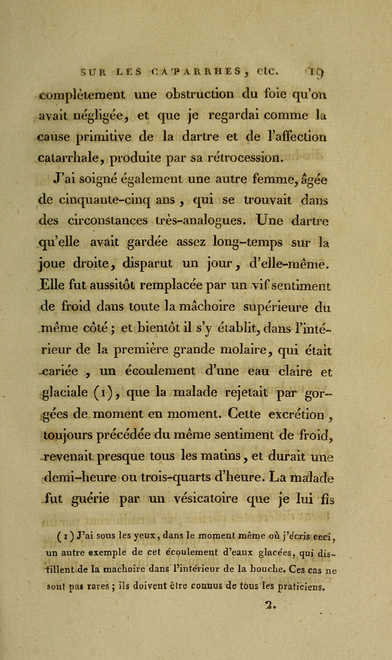 complèieraent une obstruction du foie qu'on avait négligée, et que je regardai comme la cause primitive de la dartre et de Taffection catarrhale, produite par sa rétrocession. J'ai soigné également une autre femme, âgée de cinquante-cinq ans , qui se trouvait dans des circonstances très-analogues. Une dartre qu'elle avait gardée assez long-temps sur la joue droite, disparut un jour, d'elle-même. Elle fut aussitôt remplacée par un vif sentiment de froid dans toute la mâchoire supérieure du .même côté ; et bientôt il s'y établit, dans rinté- rieur de la première grande molaire, qui était -cariée , un écoulement d'une eau claire et glaciale (i), que la malade rejetait par gor- gées de moment en moment. Cette excrétion , toujours précédée du même sentiment de froid, .revenait presque tous les matins, et durait une demi-heure ou trois-quarts d'heure. La malade ,fut guérie par un vésicatoire que je lui fis ( I ) J'ai sous les yeux, dans le moment même où j'e'cxis eeri- un autre exemple de cet e'coulemeut d'eaux glace'es, qui dis- iillentxde la mâchoire dans l'inte'rieur de la bouche. Ces cas ne sont pai rares ; ils doivent être connus de tûus les praticiens.