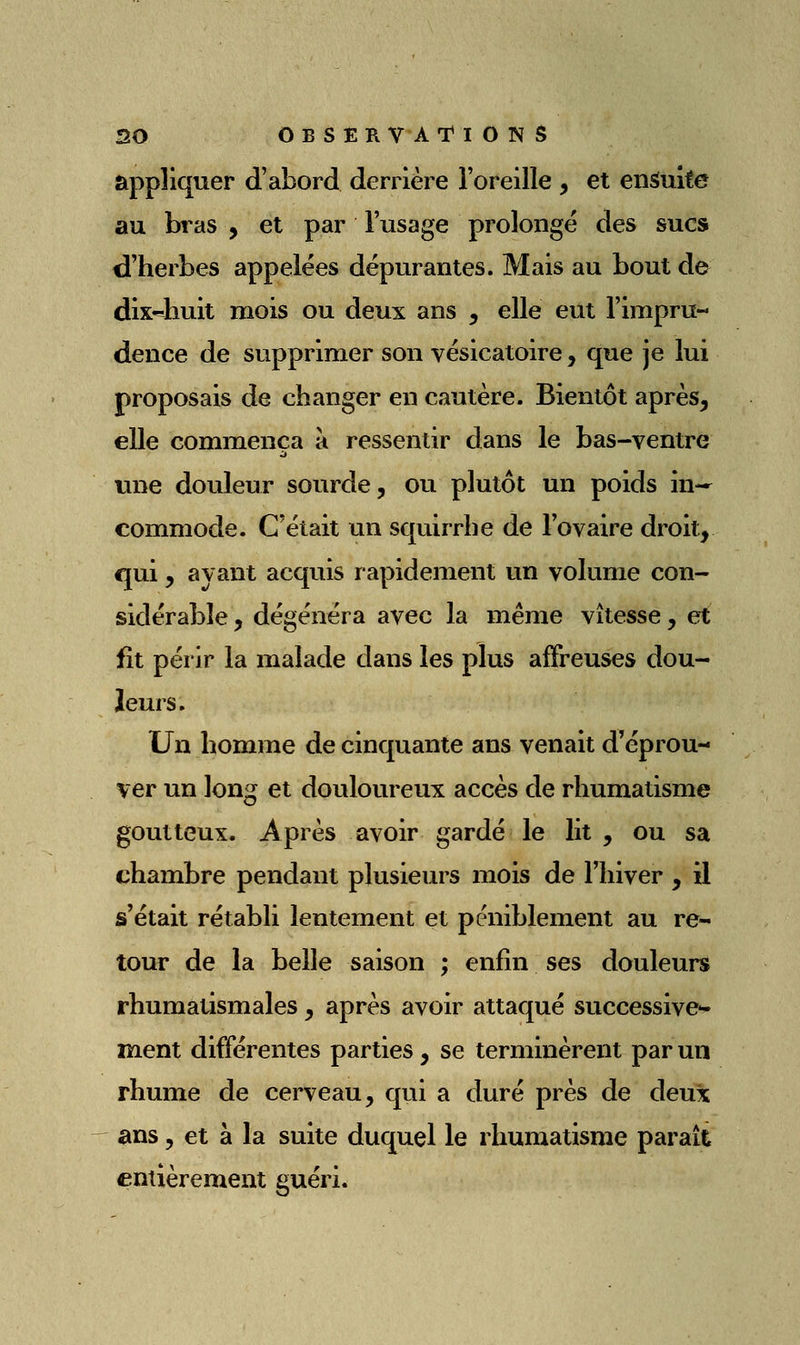 appliquer d'abord derrière l'oreille , et ensuite au bras , et par l'usage prolongé des sucs d'herbes appelées dépurantes. Mais au bout de dix4iuit mois ou deux ans , elle eut l'impru- dence de supprimer son vésicatoire, que je lui proposais de changer en cautère. Bientôt après, elle commença à ressentir dans le bas-ventre une douleur sourde, ou plutôt un poids in- commode. C'était un squirrhe de l'ovaire droit, qui, avant acquis rapidement un volume con- sidérable , dégénéra avec la même vitesse, et fît périr la malade dans les plus affreuses dou- leurs. Un homme de cinquante ans venait d'éprou- ver un long et douloureux accès de rhumatisme goutteux. Après avoir gardé le lit , ou sa chambre pendant plusieurs mois de l'hiver , il s'était rétabli lentement et péniblement au re- tour de la belle saison ; enfin ses douleurs rhumatismales, après avoir attaqué successive*» ment différentes parties , se terminèrent par un rhume de cerveau, qui a duré près de deux ans, et à la suite duquel le rhumatisme parait entièrement guéri.
