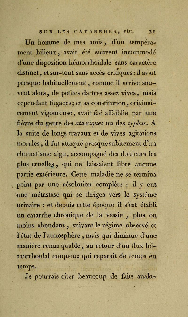 Un homme de mes amis, d'un tempéra- ment bilieux, avait été souvent incommodé d'une disposition liémorrhoïdale sans caractère distinct, et sur-tout sans accès critiques : il avait presque habituellement, comme il arrive sou- vent alors, de petites dartres assez vives, mais cependant fugaces; et sa constitution, originai- rement vigoureuse, avait été affaiblie par une fièvre du genre des ataxiques ou des typhus. A la suite de longs travaux et de vives agitations morales, il fut attaqué presque subitement d'un rhumatisme aigu, accompagné des douleurs les plus cruelle^, qui ne laissaient libre aucune partie extérieure. Cette maladie ne se termina point par une résolution complète : il y eut une métastase qui se dirigea vers le système urinaire : et depuis cette époque il s'est établi un catarrhe chronique de la vessie , plus ou moins abondant, suivant le régime observé et l'état de l'atmosphère , mais qui diminue d'une manière remarquable, au retour d'un flux hé- morrhoïdal muqueux qui reparaît de temps en temps. Je pourrais citer beaucoup de faits analo-«