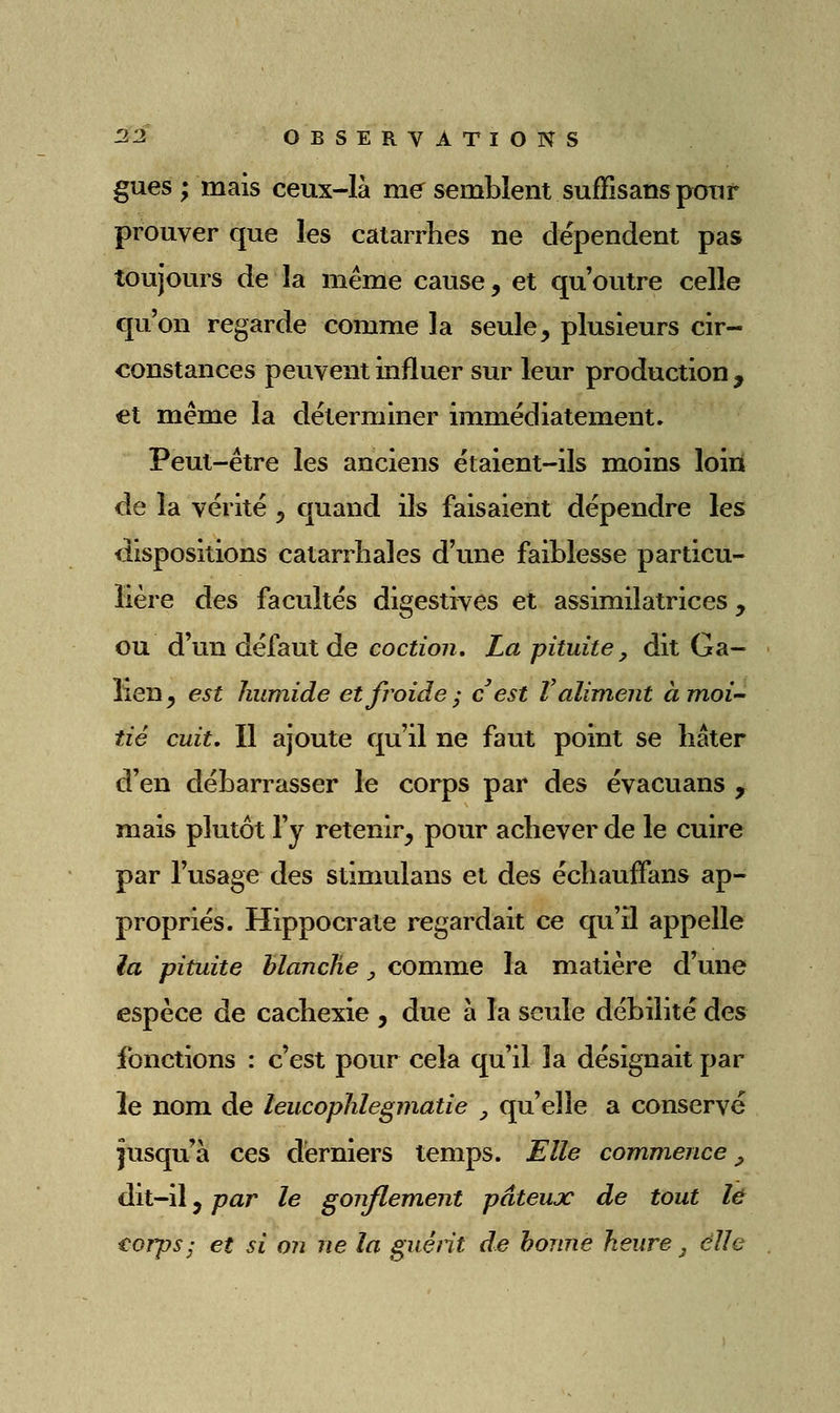 gues ; mais ceux-là rassemblent suffisansponf prouver que les catarrhes ne dépendent pas toujours de la même cause, et qu'outre celle qu'on regarde comme la seule, plusieurs cir- constances peuvent influer sur leur production , et même la déterminer immédiatement. Peut-être les anciens étaient-ils moins loin de la vérité , quand ils faisaient dépendre les dispositions catarrhales d'une faiblesse particu- lière des facultés digestives et assimilatrices, ou d'un défaut de cocizo/i. La pituite ^ dit Ga- îlen, est humide et froide; c est V aliment àm,oi'' tié cuit. Il ajoute qu'il ne faut point se hâter d'en débarrasser le corps par des évacuans , mais plutôt l'y retenir, pour achever de le cuire par l'usage des stimulans et des échaufFans ap- propriés. Hippocrate regardait ce qu'il appelle la pituite blanche, comme la matière d'une espèce de cachexie , due à la seule débilité des fonctions : c'est pour cela qu'il la désignait par le nom de leucophlegmatie , qu'elle a conservé jusqu'à ces derniers temps. Elle commence ^ dit-il, par le gonflem^ent pâteux de tout lé eorps; et si on ne la gué fit de bonne heure ^ elle