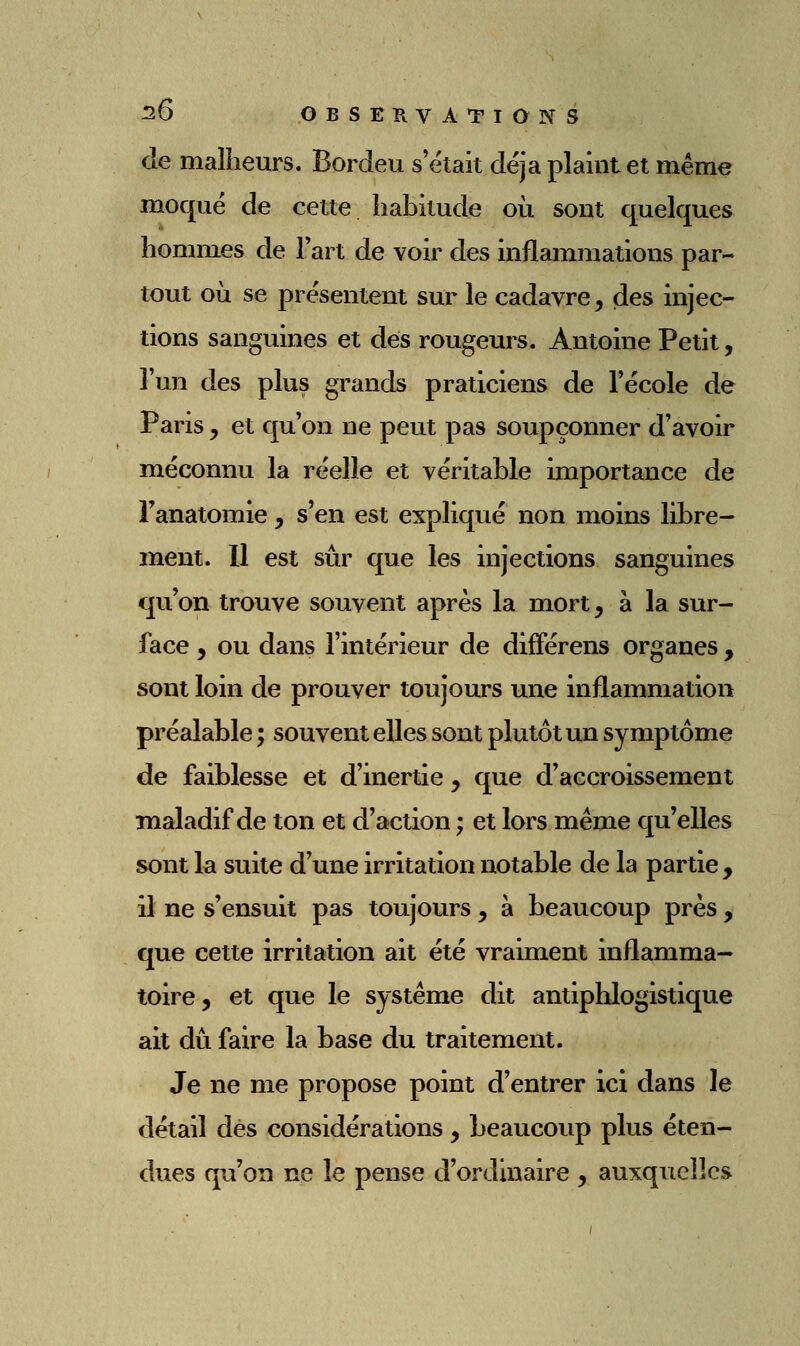 de malheurs. Bordeu s'était déjà plaint et même moqué de cette habitude où sont quelques hommes de Fart de voir des inflammations par- tout où se présentent sur le cadavre ^ des injec- tions sanguines et dés rougeurs. Antoine Petit, l'un des plus grands praticiens de l'école de Paris y et qu'on ne peut pas soupçonner d'avoir méconnu la réelle et véritable importance de Fanatomie, s'en est expliqué non moins libre- ment. Il est sûr que les injections sanguines qu'on trouve souvent après la mort, à la sur- face , ou dans l'intérieur de différens organes , sont loin de prouver toujours une inflammation préalable ; souvent elles sont plutôt un symptôme de faiblesse et d'inertie , que d'accroissement maladif de ton et d'action ; et lors même qu'elles sont la suite d'une irritation notable de la partie, il ne s'ensuit pas toujours , à beaucoup près , que cette irritation ait été vraiment inflamma- toire, et que le système dit antiphlogistique ait dû faire la base du traitement. Je ne me propose point d'entrer ici dans le détail dès considérations, beaucoup plus éten- dues qu'on ne le pense d'ordinaire , auxquelles