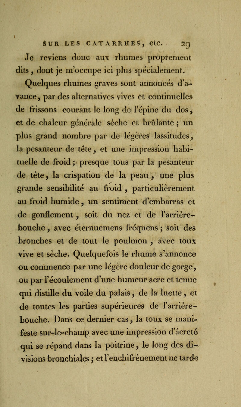 Je reviens donc aux rhumes proprement dits y dont je m'occupe ici plus spécialement. Quelques rhumes graves sont annoncés d'a- vance, par des alternatives vives et continuelles de frissons courant le long de l'épine du dos, et de chaleur générale sèche et brûlante ; un plus grand nombre par de légères lassitudes, la pesanteur de tête, et une impression habi- tuelle de froid ; presque tous par la pesanteur de tête, la crispation de la peau , une plus grande sensibilité au froid , particulièrement au froid humide , un sentiment d'embarras et de gonflement, soit du nez et de l'arrière- bouche, avec éternuemens fréquens ; soit des bronches et de tout le poulmon , avec toux vive et sèche. Quelquefois le rhume s'annonce ou commence par une légère douleur de gorge, ou par l'écoulement d'une humeur acre et tenue qui distille du voile du palais, de la luette, et de toutes les parties supérieures de l'arrière- bouche. Dans ce dernier cas, la toux se mani- feste sur-le-champ avec une impression d'âcreté qui se répand dans la poitrine, le long des di-^ visions bronchiales j et l'endiifrènement ne tarde