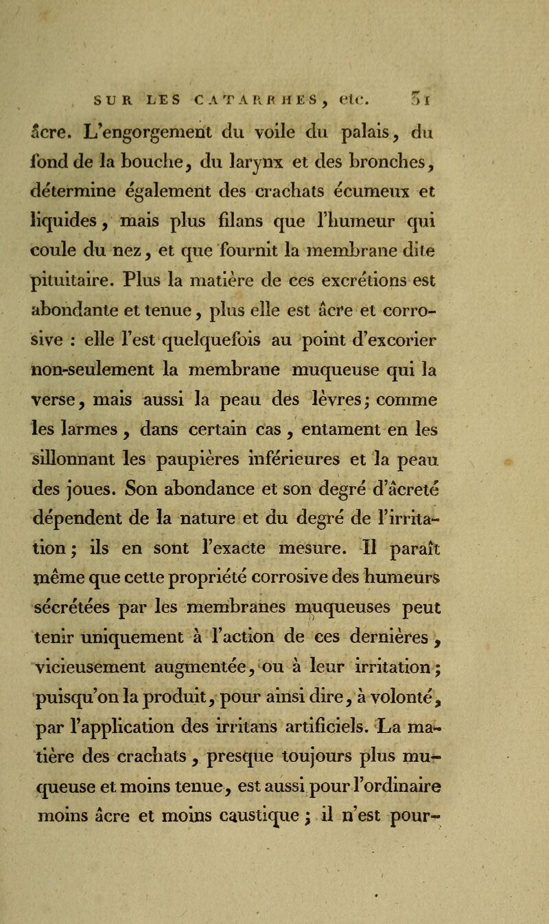 5cre. L'engorgement du voile du palais, du fond de la bouche, du larynx et des bronches, détermine également des crachats écumeux et liquides, mais plus filans que l'humeur qui coule du nez, et que fournit la membrane dite pituitaire. Plus la matière de ces excrétions est abondante et tenue, plus elle est acre et corro- sive : elle Test quelquefois au point d'excorier non-seulement la membrane muqueuse qui la verse, mais aussi la peau des lèvres; comme les larmes , dans certain cas , entament en les sillonnant les paupières inférieures et la peau des joues. Son abondance et son degré d'âcreté dépendent de la nature et du degré de l'irrita- tion ; ils en sont l'exacte mesure. H paraît ïaême que cette propriété corrosive des humeurs sécrétées par les membranes muqueuses peut tenir uniquement à l'action de ces dernières , vicieusement augmentée, ou à leur irritation; puisqu'on la produit, pour ainsi dire, à volonté, par l'application des irritans artificiels. La ma^ tière des crachats , presque toujours plus mu- queuse et moins tenue, est aussi pour l'ordinaire moins acre et moins caustique ; il n'est pour-