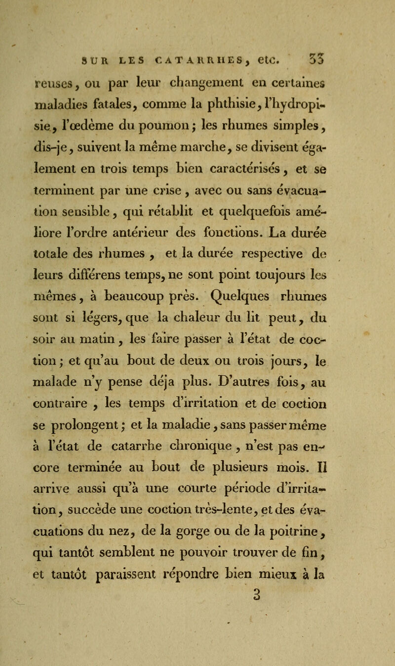 reuses, ou par leur changement en certaines maladies fatales, comme la phthisie,rhydropi- sie, l'œdème du poumon ; les rhumes simples, dis-je, suivent la même marche, se divisent éga- lement en trois temps bien caractérisés, et se terminent par une crise, avec ou sans évacua- tion sensible, qui rétablit et quelquefois amé- liore Tordre antérieur des fonctions. La durée totale des rhumes , et la durée respective de leurs différens temps, ne sont point toujours les mêmes, à beaucoup près. Quelques rhumes sont si légers, que la chaleur du lit peut, du soir au matin, les faire passer à l'état de coc- tion; et qu'au bout de deux ou trois jours, le malade n'y pense déjà plus. D'autres fois, au contraire , les temps d'irritation et de coction se prolongent ; et la maladie, sans passer même à l'état de catarrhe chronique , n'est pas en-' core terminée au bout de plusieurs mois. Il arrive aussi qu'à une courte période d'irrita- tion, succède une coction très-lente, et des éva- cuations du nez, de la gorge ou de la poitrine, qui tantôt semblent ne pouvoir trouver de fin , et tantôt paraissent répondre bien mieux à la 3